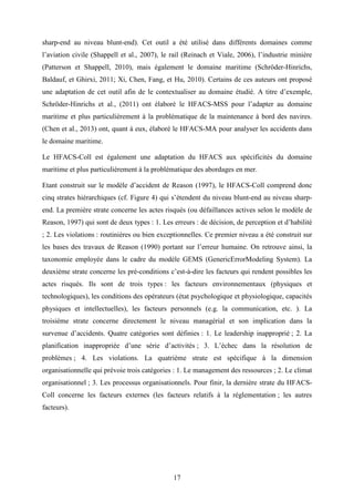 17
sharp-end au niveau blunt-end). Cet outil a été utilisé dans différents domaines comme
l’aviation civile (Shappell et al., 2007), le rail (Reinach et Viale, 2006), l’industrie minière
(Patterson et Shappell, 2010), mais également le domaine maritime (Schröder-Hinrichs,
Baldauf, et Ghirxi, 2011; Xi, Chen, Fang, et Hu, 2010). Certains de ces auteurs ont proposé
une adaptation de cet outil afin de le contextualiser au domaine étudié. A titre d’exemple,
Schröder-Hinrichs et al., (2011) ont élaboré le HFACS-MSS pour l’adapter au domaine
maritime et plus particulièrement à la problématique de la maintenance à bord des navires.
(Chen et al., 2013) ont, quant à eux, élaboré le HFACS-MA pour analyser les accidents dans
le domaine maritime.
Le HFACS-Coll est également une adaptation du HFACS aux spécificités du domaine
maritime et plus particulièrement à la problématique des abordages en mer.
Etant construit sur le modèle d’accident de Reason (1997), le HFACS-Coll comprend donc
cinq strates hiérarchiques (cf. Figure 4) qui s’étendent du niveau blunt-end au niveau sharp-
end. La première strate concerne les actes risqués (ou défaillances actives selon le modèle de
Reason, 1997) qui sont de deux types : 1. Les erreurs : de décision, de perception et d’habilité
; 2. Les violations : routinières ou bien exceptionnelles. Ce premier niveau a été construit sur
les bases des travaux de Reason (1990) portant sur l’erreur humaine. On retrouve ainsi, la
taxonomie employée dans le cadre du modèle GEMS (GenericErrorModeling System). La
deuxième strate concerne les pré-conditions c’est-à-dire les facteurs qui rendent possibles les
actes risqués. Ils sont de trois types : les facteurs environnementaux (physiques et
technologiques), les conditions des opérateurs (état psychologique et physiologique, capacités
physiques et intellectuelles), les facteurs personnels (e.g. la communication, etc. ). La
troisième strate concerne directement le niveau managérial et son implication dans la
survenue d’accidents. Quatre catégories sont définies : 1. Le leadership inapproprié ; 2. La
planification inappropriée d’une série d’activités ; 3. L’échec dans la résolution de
problèmes ; 4. Les violations. La quatrième strate est spécifique à la dimension
organisationnelle qui prévoie trois catégories : 1. Le management des ressources ; 2. Le climat
organisationnel ; 3. Les processus organisationnels. Pour finir, la dernière strate du HFACS-
Coll concerne les facteurs externes (les facteurs relatifs à la réglementation ; les autres
facteurs).
 