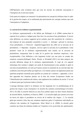 20
(2007)présente cette évolution ainsi que tous les travaux de recherche sous-jacents à
l’émergence de ce nouveau courant.
Cette partie de chapitre est consacrée à la présentation du concept de résilience dans le cadre
de la gestion des risques, en le confrontant plus précisément aux concepts centraux que sont
l’anticipation et l’adaptation.
Le courant de la résilience organisationnelle
La résilience organisationnelle a été définie par Hollnagel et al. (2006) comme étant la
capacité d’un système à s’adapter pour faire face à la survenue d’une perturbation. À travers
cette définition, ces auteurs suggèrent qu’un système, pour être caractérisé de « résilient »,
doit disposer de trois propriétés essentielles à savoir : 1. Anticiper : prévenir la survenue
d’une perturbation ; 2. Percevoir : empêcherl’aggravation des effets de la survenue de la
perturbation ; 3. Répondre : récupérer, survivre après la survenue de la perturbation. Cette
première vision de la résilience organisationnelle était centrée sur la survenue de
perturbations, uniquement dans le cadre de la gestion des situations imprévues, voire
exceptionnelles. Cette définition a très largement évolué vers une prise en compte des
situations courantes.Hollnagel, Pariès, Woods, et Wreathall (2011) ont donc proposé une
nouvelle définition élargie de la résilience organisationnelle. Il s’agit de « la capacité
intrinsèque d'un système à adapter son mode de fonctionnement avant, pendant et après la
survenue de perturbations, de sorte qu’il puisse assurer la continuité de ses activités dans des
conditions aussi bien prévisibles qu’imprévues ».Ces mêmes auteurs ont également ajouté une
quatrième propriété essentielle pour qualifier un système de « résilient » : apprendre, c’est-à-
dire apprendre des situations passées sur la base des retours d’expérience fondés sur
l’identification des conditions des échecs, mais également des conditions du succès. C’est sur
ce dernier point que la présente étude se focalise.
L’ancrage théorique relatif à la résilience est très largement lié à la problématique de la
gestion des risques et par conséquent à la sécurité des systèmes sociotechniques (Cuvelier,
2011). En effet, la sécurité observée au sein d’un système repose sur deux formes distinctes
de sécurité (Morel, Amalberti, et Chauvin, 2008) : 1. La sécurité réglée qui consiste en la mise
en œuvre de règles et procédures au service de la maîtrise des risques ; 2. La sécurité
gérée qui consiste à faire face aux situations imprévues grâce à l’expérience individuelle ou
collective des membres de l’organisation. Selon Morel et al. (2008), la sécurité gérée
constitue une forme de résilience fondée sur l’expertise et les savoir-faire des opérationnels.
 
