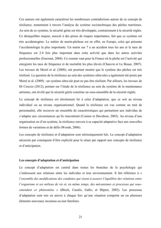 21
Ces auteurs ont également caractérisé les nombreuses contradictions autour de ce concept de
résilience, notamment à travers l’analyse du système sociotechnique des pêches maritimes.
Au sein de ce système, la sécurité gérée est très développée, contrairement à la sécurité réglée.
Ce déséquilibre majeur, associé à des prises de risques importantes, fait que ce système est
très accidentogène. Le métier de marin-pêcheur est en effet, en Europe, celui qui présente
l’accidentologie la plus importante. Un marin sur 7 a un accident tous les ans et le taux de
fréquence est 2.4 fois plus important dans cette activité que dans les autres activités
professionnelles (Eurostat, 2004). Ce constat vaut pour la France où la pêche est l’activité qui
enregistre les taux de fréquence et de mortalité les plus élevés (Chauvin et Le Bouar, 2007).
Les travaux de Morel et al. (2008), ont pourtant montré que le système des pêches est très
résilient. La question de la résilience au sein des systèmes ultra-sûrs a également été posée par
Morel et al. (2009) : un système ultra-sûr peut ne pas être résilient. Par ailleurs, les travaux de
Di Cioccio (2012), portant sur l’étude de la résilience au sein du système de la maintenance
aérienne, ont révélé que la sécurité gérée constitue un sous-ensemble de la sécurité réglée.
Le concept de résilience est étroitement lié à celui d’adaptation, que ce soit au niveau
individuel ou au niveau organisationnel. Quand la résilience est vue comme un trait de
personnalité, elle recouvre un ensemble de caractéristiques qui permettent aux individus de
s’adapter aux circonstances qu’ils rencontrent (Connor et Davidson, 2003). Au niveau d’une
organisation ou d’un système, la résilience renvoie à sa capacité adaptative face aux nouvelles
formes de variations et de défis (Woods, 2006).
Les concepts de résilience et d’adaptation sont intrinsèquement liés. Le concept d’adaptation
nécessite par conséquent d’être explicité pour le situer par rapport aux concepts de résilience
et d’anticipation.
Les concepts d’adaptation et d’anticipation
Le concept d’adaptation est central dans toutes les branches de la psychologie qui
s’intéressent aux relations entre les individus et leur environnement. Il fait référence à «
l’ensemble des modifications des conduites qui visent à assurer l’équilibre des relations entre
l’organisme et ses milieux de vie et, en même temps, des mécanismes et processus qui sous-
entendent ce phénomène » (Bloch, Casalis, Gallo, et Dépret, 2002). Les processus
d’adaptation sont mis en œuvre à chaque fois qu’une situation comporte un ou plusieurs
éléments nouveaux inconnus ou non familiers.
 