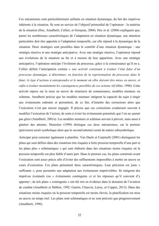 22
Ces mécanismes sont particulièrement saillants en situation dynamique, du fait des imprévus
inhérents à la situation. Ils sont au service de l’objectif primordial de l’opérateur : la maîtrise
de la situation (Hoc, Amalberti, Cellier, et Grosjean, 2004). Hoc et al. (2004) expliquent que,
parmi les nombreuses caractéristiques de l’adaptation en situation dynamique, une attention
particulière doit être apportée à l’adaptation temporelle, car elle répond à la dynamique de la
situation. Deux stratégies sont possibles dans le contrôle d’une situation dynamique : une
stratégie réactive et une stratégie anticipative. Avec une stratégie réactive, l’opérateur répond
aux évolutions de la situation au fur et à mesure de leur apparition. Avec une stratégie
anticipative, l’opérateur anticipe l’évolution du processus, grâce à la connaissance qu’il en a.
Cellier définit l’anticipation comme « une activité consistant à évaluer l’état futur d’un
processus dynamique, à déterminer, en fonction de la représentation du processus dans le
futur, le type d’actions à entreprendre et le moment où elles doivent être mises en œuvre, et
enfin à évaluer mentalement les conséquences possibles de ces actions »(Cellier, 1996). Cette
activité repose sur la mise en œuvre de structures de connaissance, modèles mentaux ou
schémas. Amalberti précise que les modèles mentaux intègrent la capacité du sujet à réagir
aux événements redoutés et permettent, de ce fait, d’émettre des corrections alors que
l’exécution n’est pas encore engagée. Il précise que ces corrections conduisent souvent à
modifier l’exécution de l’action, de sorte à éviter les événements potentiels que l’on ne saurait
pas gérer (Amalberti, 2001a). Les modèles mentaux et schémas servent à prévoir, mais aussi à
générer des attentes. Denecker (1999) distingue ces deux mécanismes, car le premier
(prévision) serait symbolique alors que le second (attente) serait de nature subsymbolique.
Anticiper peut consister également à planifier. Van Daele et Carpinelli (2001) distinguent les
plans qui sont définis dans des situations très risquées à forte pression temporelle d’une part et
les plans plus « schématiques » qui sont élaborés dans des situations moins risquées où la
pression temporelle est plus faible d’autre part. Dans le premier cas, les plans construits avant
l’exécution sont assez précis afin d’éviter des raffinements impossibles à mettre en œuvre en
cours d’exécution. Ces plans présentent deux caractéristiques. Leur précision est juste «
suffisante », pour permettre une adaptation aux événements imprévisibles. Ils intègrent des
imprévus éventuels (ou « événements contingents ») et les réponses qu’il convient d’y
apporter ; de tels plans « contingents » ont été mis en évidence dans le domaine de l’aviation
de combat (Amalberti et Deblon, 1992; Guérin, Chauvin, Leroy, et Coppin, 2013). Dans des
situations moins risquées où la pression temporelle est moins élevée, la planification est mise
en œuvre en temps réel. Les plans sont schématiques et ne sont précisés que progressivement
(Amalberti, 1996).
 