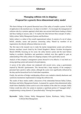 iii
Abstract
Managing collision risk in shipping:
Proposal for a generic three-dimensional safety model
This thesis belongs in the general theoretical area of the safety of complex systems. Its field
of application is the merchant navy. Its object is twofold: 1. To investigate the management of
collision risks by a systemic approach which takes into account both factors leading to failure
and those leading to success; and, 2. To explore the links between three concepts of safety :
Safety culture, Safety Management Systems and Resilience.
Safety culture is a subset of the overall organizational culture. It consists of a set of values,
beliefs, attitudes, norms and practices concerning safety. Shared by members of an
organization, this directly influences behaviour at work.
The first step in the research was to study the marine transportation system and collisions
between merchant vessels listed by the United Kingdom’s Marine Accident Investigation
Branch (MAIB), focussing on two areas: the safety barriers system and the main failures
leading to accidents. Qualitative and quantitative methods were then applied to gain an
understanding of the safety culture of a shipping company with a good safety record.
Analysis of this company’s management system showed it to be effective: it was built on a
strong reporting system and seemed to be participatory.
A survey of the safety climate was conducted with several crews, using a questionnaire
inspired by Håvold’s questionnaire. This showed that a large majority of the company’s
personnel had a positive safety culture, although the scores were significantly influenced by
the duty and the hierarchical level of individual respondents.
Finally, the activities of bridge watchkeeping officers were studied to identify diachronic and
synchronic mechanisms implemented to manage the collision risk.
The results of these studies enable a discussion of the relationship between Safety Culture,
Resilience and Safety Management System. A proposal for a generic three-dimensional safety
model shows thatSafety Culture seems to act as the mediator of the other two concepts. Safety
Culture would also allow the system to maintain a significant portion of “managed safety”,
complementing a strong element of “prescribed safety” flowing from regulation.
Keywords: Safety Culture, Safety Management System, Resilience, Safety Climate,
Collision Risk Management.
 