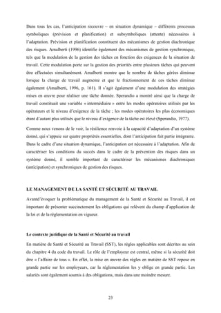 23
Dans tous les cas, l’anticipation recouvre – en situation dynamique – différents processus
symboliques (prévision et planification) et subsymboliques (attente) nécessaires à
l’adaptation. Prévision et planification constituent des mécanismes de gestion diachronique
des risques. Amalberti (1996) identifie également des mécanismes de gestion synchronique,
tels que la modulation de la gestion des tâches en fonction des exigences de la situation de
travail. Cette modulation porte sur la gestion des priorités entre plusieurs tâches qui peuvent
être effectuées simultanément. Amalberti montre que le nombre de tâches gérées diminue
lorsque la charge de travail augmente et que le fractionnement de ces tâches diminue
également (Amalberti, 1996, p. 161). Il s’agit également d’une modulation des stratégies
mises en œuvre pour réaliser une tâche donnée. Sperandio a montré ainsi que la charge de
travail constituait une variable « intermédiaire » entre les modes opératoires utilisés par les
opérateurs et le niveau d’exigence de la tâche ; les modes opératoires les plus économiques
étant d’autant plus utilisés que le niveau d’exigence de la tâche est élevé (Sperandio, 1977).
Comme nous venons de le voir, la résilience renvoie à la capacité d’adaptation d’un système
donné, qui s’appuie sur quatre propriétés essentielles, dont l’anticipation fait partie intégrante.
Dans le cadre d’une situation dynamique, l’anticipation est nécessaire à l’adaptation. Afin de
caractériser les conditions du succès dans le cadre de la prévention des risques dans un
système donné, il semble important de caractériser les mécanismes diachroniques
(anticipation) et synchroniques de gestion des risques.
LE MANAGEMENT DE LA SANTÉ ET SÉCURITÉ AU TRAVAIL
Avantd’évoquer la problématique du management de la Santé et Sécurité au Travail, il est
important de présenter succinctement les obligations qui relèvent du champ d’application de
la loi et de la réglementation en vigueur.
Le contexte juridique de la Santé et Sécurité au travail
En matière de Santé et Sécurité au Travail (SST), les règles applicables sont décrites au sein
du chapitre 4 du code du travail. Le rôle de l’employeur est central, même si la sécurité doit
être « l’affaire de tous ». En effet, la mise en œuvre des règles en matière de SST repose en
grande partie sur les employeurs, car la réglementation les y oblige en grande partie. Les
salariés sont également soumis à des obligations, mais dans une moindre mesure.
 