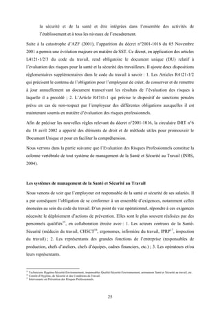 25
la sécurité et de la santé et être intégrées dans l’ensemble des activités de
l’établissement et à tous les niveaux de l’encadrement.
Suite à la catastrophe d’AZF (2001), l’apparition du décret n°2001-1016 du 05 Novembre
2001 a permis une évolution majeure en matière de SST. Ce décret, en application des articles
L4121-1/2/3 du code du travail, rend obligatoire le document unique (DU) relatif à
l’évaluation des risques pour la santé et la sécurité des travailleurs. Il ajoute deux dispositions
réglementaires supplémentaires dans le code du travail à savoir : 1. Les Articles R4121-1/2
qui précisent le contenu de l’obligation pour l’employeur de créer, de conserver et de remettre
à jour annuellement un document transcrivant les résultats de l’évaluation des risques à
laquelle il a procédé ; 2. L’Article R4741-1 qui précise le dispositif de sanctions pénales
prévu en cas de non-respect par l’employeur des différentes obligations auxquelles il est
maintenant soumis en matière d’évaluation des risques professionnels.
Afin de préciser les nouvelles règles relevant du décret n°2001-1016, la circulaire DRT n°6
du 18 avril 2002 a apporté des éléments de droit et de méthode utiles pour promouvoir le
Document Unique et pour en faciliter la compréhension.
Nous verrons dans la partie suivante que l’Evaluation des Risques Professionnels constitue la
colonne vertébrale de tout système de management de la Santé et Sécurité au Travail (INRS,
2004).
Les systèmes de management de la Santé et Sécurité au Travail
Nous venons de voir que l’employeur est responsable de la santé et sécurité de ses salariés. Il
a par conséquent l’obligation de se conformer à un ensemble d’exigences, notamment celles
énoncées au sein du code du travail. D’un point de vue opérationnel, répondre à ces exigences
nécessite le déploiement d’actions de prévention. Elles sont le plus souvent réalisées par des
personnels qualifiés15
, en collaboration étroite avec : 1. Les acteurs centraux de la Santé-
Sécurité (médecin du travail, CHSCT16
, ergonomes, infirmière du travail, IPRP17
, inspection
du travail) ; 2. Les représentants des grandes fonctions de l’entreprise (responsables de
production, chefs d’ateliers, chefs d’équipes, cadres financiers, etc.) ; 3. Les opérateurs et/ou
leurs représentants.
15
Techniciens Hygiène-Sécurité-Environnement, responsables Qualité-Sécurité-Environnement, animateurs Santé et Sécurité au travail, etc.
16
Comité d’Hygiène, de Sécurité et des Conditions de Travail.
17
Intervenants en Prévention des Risques Professionnels.
 