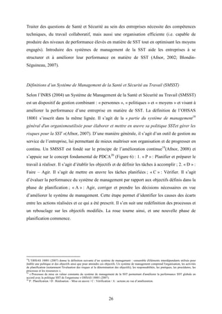 26
Traiter des questions de Santé et Sécurité au sein des entreprises nécessite des compétences
techniques, du travail collaboratif, mais aussi une organisation efficiente (i.e. capable de
produire des niveaux de performance élevés en matière de SST tout en optimisant les moyens
engagés). Introduire des systèmes de management de la SST aide les entreprises à se
structurer et à améliorer leur performance en matière de SST (Afnor, 2002; Blondin-
Séguineau, 2007).
Définitions d’un Système de Management de la Santé et Sécurité au Travail (SMSST)
Selon l’INRS (2004) un Système de Management de la Santé et Sécurité au Travail (SMSST)
est un dispositif de gestion combinant : « personnes », « politiques » et « moyens » et visant à
améliorer la performance d’une entreprise en matière de SST. La définition de l’OHSAS
18001 s’inscrit dans la même lignée. Il s’agit de la « partie du système de management18
général d'un organismeutilisée pour élaborer et mettre en œuvre sa politique SSTet gérer les
risques pour la SST »(Afnor, 2007). D’une manière générale, il s’agit d’un outil de gestion au
service de l’entreprise, lui permettant de mieux maîtriser son organisation et de progresser en
continu. Un SMSST est fondé sur le principe de l’amélioration continue19
(Afnor, 2008) et
s’appuie sur le concept fondamental de PDCA20
(Figure 6) : 1. « P » : Planifier et préparer le
travail à réaliser. Il s’agit d’établir les objectifs et de définir les tâches à accomplir ; 2. « D » :
Faire – Agir. Il s’agit de mettre en œuvre les tâches planifiées ; « C » : Vérifier. Il s’agit
d’évaluer la performance du système de management par rapport aux objectifs définis dans la
phase de planification ; « A » : Agir, corriger et prendre les décisions nécessaires en vue
d’améliorer le système de management. Cette étape permet d’identifier les causes des écarts
entre les actions réalisées et ce qui a été prescrit. Il s’en suit une redéfinition des processus et
un rebouclage sur les objectifs modifiés. La roue tourne ainsi, et une nouvelle phase de
planification commence.
18
L’OHSAS 18001 (2007) donne la définition suivante d’un système de management : «ensemble d'éléments interdépendants utilisés pour
établir une politique et des objectifs ainsi que pour atteindre ces objectifs. Un système de management comprend l'organisation, les activités
de planification (notamment l'évaluation des risques et la détermination des objectifs), les responsabilités, les pratiques, les procédures, les
processus et les ressources ».
19
« Processus de mise en valeur constante du système de management de la SST permettant d'améliorer la performance SST globale en
accord avec la politique SST de l'organisme » OHSAS 18001 (2007).
20
P : Planification / D : Réalisation – Mise en œuvre / C : Vérification / A : actions en vue d’amélioration.
 