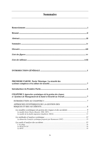 iv
Sommaire
Remerciements ..........................................................................................................................i
Résumé ......................................................................................................................................ii
Abstract....................................................................................................................................iii
Sommaire .................................................................................................................................iv
Glossaire .................................................................................................................................xiii
Liste des figures....................................................................................................................... xv
Liste des tableaux .................................................................................................................xviii
INTRODUCTION GÉNÉRALE ............................................................................................ 1
PREMIERE PARTIE Partie Théorique La sécurité des
systèmes complexes et la culture de sécurité.......................................................................... 7
Introduction à la Première Partie........................................................................................... 6
CHAPITRE I Approches systémiques de la gestion des risques
et Systèmes de Management de la Santé et Sécurité au Travail............................................. 7
INTRODUCTION AU CHAPITRE I .................................................................................... 7
APPROCHES SYSTÉMIQUES DE LA GESTION DES
RISQUES ET DES ACCIDENTS.......................................................................................... 8
Les modèles systémiques de gestion des risques et des accidents ...................................... 9
Le modèle Swiss Cheese (Reason, 1990, 1997) ......................................................................................... 9
Le modèle de la double migration (Amalberti, 2001b) ............................................................................ 11
Les méthodes d’analyse systémique.................................................................................. 12
La démarche d’analyse systémique proposée par Rasmussen (1997) ..................................................... 13
Les outils d’analyse des accidents .................................................................................... 15
L’AcciMap ............................................................................................................................................... 16
Le HFACS-Coll........................................................................................................................................ 16
Le HFIT.................................................................................................................................................... 18
 