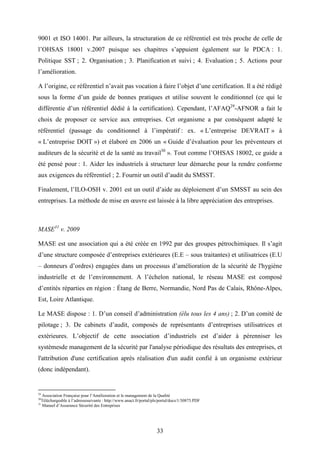 33
9001 et ISO 14001. Par ailleurs, la structuration de ce référentiel est très proche de celle de
l’OHSAS 18001 v.2007 puisque ses chapitres s’appuient également sur le PDCA : 1.
Politique SST ; 2. Organisation ; 3. Planification et suivi ; 4. Evaluation ; 5. Actions pour
l’amélioration.
A l’origine, ce référentiel n’avait pas vocation à faire l’objet d’une certification. Il a été rédigé
sous la forme d’un guide de bonnes pratiques et utilise souvent le conditionnel (ce qui le
différentie d’un référentiel dédié à la certification). Cependant, l’AFAQ29
-AFNOR a fait le
choix de proposer ce service aux entreprises. Cet organisme a par conséquent adapté le
référentiel (passage du conditionnel à l’impératif : ex. « L’entreprise DEVRAIT » à
« L’entreprise DOIT ») et élaboré en 2006 un « Guide d’évaluation pour les préventeurs et
auditeurs de la sécurité et de la santé au travail30
». Tout comme l’OHSAS 18002, ce guide a
été pensé pour : 1. Aider les industriels à structurer leur démarche pour la rendre conforme
aux exigences du référentiel ; 2. Fournir un outil d’audit du SMSST.
Finalement, l’ILO-OSH v. 2001 est un outil d’aide au déploiement d’un SMSST au sein des
entreprises. La méthode de mise en œuvre est laissée à la libre appréciation des entreprises.
MASE31
v. 2009
MASE est une association qui a été créée en 1992 par des groupes pétrochimiques. Il s’agit
d’une structure composée d’entreprises extérieures (E.E – sous traitantes) et utilisatrices (E.U
– donneurs d’ordres) engagées dans un processus d’amélioration de la sécurité de l'hygiène
industrielle et de l’environnement. A l’échelon national, le réseau MASE est composé
d’entités réparties en région : Étang de Berre, Normandie, Nord Pas de Calais, Rhône-Alpes,
Est, Loire Atlantique.
Le MASE dispose : 1. D’un conseil d’administration (élu tous les 4 ans) ; 2. D’un comité de
pilotage ; 3. De cabinets d’audit, composés de représentants d’entreprises utilisatrices et
extérieures. L’objectif de cette association d’industriels est d’aider à pérenniser les
systèmesde management de la sécurité par l'analyse périodique des résultats des entreprises, et
l'attribution d'une certification après réalisation d'un audit confié à un organisme extérieur
(donc indépendant).
29
Association Française pour l’Amélioration et le management de la Qualité
30
Téléchargeable à l’adressesuivante : http://www.anact.fr/portal/pls/portal/docs/1/30875.PDF
31
Manuel d’Assurance Sécurité des Entreprises
 