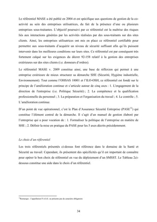 34
Le référentiel MASE a été publié en 2004 et est spécifique aux questions de gestion de la co-
activité au sein des entreprises utilisatrices, du fait de la présence d’une ou plusieurs
entreprises sous-traitantes. L’objectif poursuivi par ce référentiel est la maîtrise des risques
liés aux interactions générées par les activités réalisées par des sous-traitants sur des sites
clients. Ainsi, les entreprises utilisatrices ont mis en place ce référentiel certifiable pour
permettre aux sous-traitants d’acquérir un niveau de sécurité suffisant afin qu’ils puissent
intervenir dans les meilleures conditions sur leurs sites. Ce référentiel est par conséquent très
fortement calqué sur les exigences du décret 92-158 relatif à la gestion des entreprises
extérieures sur des sites clients (i.e. donneurs d’ordres).
Le référentiel MASE v. 2009 constitue ainsi, une base de réflexion qui permet à une
entreprise extérieure de mieux structurer sa démarche SHE (Sécurité, Hygiène industrielle,
Environnement). Tout comme l’OHSAS 18001 et l’ILO-OSH, ce référentiel est fondé sur le
principe de l’amélioration continue et s’articule autour de cinq axes : 1. L'engagement de la
direction de l'entreprise (i.e. Politique Sécurité) ; 2. La compétence et la qualification
professionnelle du personnel ; 3. La préparation et l'organisation du travail ; 4. Le contrôle ; 5.
L’amélioration continue.
D’un point de vue opérationnel, c’est le Plan d’Assurance Sécurité Entreprise (PASE32
) qui
constitue l’élément central de la démarche. Il s’agit d’un manuel de gestion élaboré par
l’entreprise qui a pour vocation de : 1. Formaliser la politique de l’entreprise en matière de
SHE ; 2. Définir la mise en pratique du PASE pour les 5 axes décrits précédemment.
Le choix d’un référentiel
Les trois référentiels présentés ci-dessus font référence dans le domaine de la Santé et
Sécurité au travail. Cependant, ils présentent des spécificités qu’il est important de connaître
pour opérer le bon choix de référentiel en vue du déploiement d’un SMSST. Le Tableau 2ci-
dessous constitue une aide dans le choix d’un référentiel.
32
Remarque : l’appellation P.A.S.E. ne présente pas de caractère obligatoire
 
