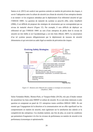39
Santos et al. (2013) ont soulevé une question centrale en matière de prévention des risques, à
savoir l’adéquation entre la culture de sécurité (ou climat de sécurité) d’une entreprise donnée
à un instant t et les exigences attendues par le déploiement d’un référentiel sécurité tel que
l’OHSAS 18001. La question de maturité du système se pose.En effet, selon Amalberti
(2006), il est difficile de proposer des stratégies de sécurisation qui ne correspondent pas au
niveau de maturité observé (Figure 12). Par exemple, il sera difficile de déployer un
référentiel tel que l’OHSAS 18001 au sein d’une entreprise de pêche dont le niveau de
sécurité est très faible et où l’accidentologie y est très forte (Morel, 2007). La sécurisation
d’un tel système passera obligatoirement par le déploiement de mesures de sécurité
élémentaires et qui renvoient au cadre légal en matière de prévention des risques.
Figure 12 : Relation entre Maturité des systèmes et stratégies de sécurisation
(Amalberti, 2006)
Selon Fernández-Muñiz, Montes-Peón, et Vázquez-Ordás (2012b), très peu d’études tentent
de caractériser les liens entre SMSST et culture de sécurité. Ils se sont donc intéressés à cette
question en comparant un panel de 131 entreprises toutes certifiées OHSAS 18001. Ils ont
montré que l’engagement de la direction et la communication ont un effet significatif sur les
comportements en matière de sécurité, mais également sur la satisfaction des salariés et la
compétitivité des entreprises. Ces résultats mettent, une fois de plus, en avant les conditions
qui permettent d’augmenter à la fois les niveaux de performance en matière de sécurité et de
performance économique et opérationnelle.
 
