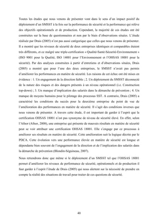 40
Toutes les études que nous venons de présenter vont dans le sens d’un impact positif du
déploiement d’un SMSST à la fois sur la performance de sécurité et la performance qui relève
des objectifs opérationnels et de production. Cependant, la majorité de ces études ont été
construites sur la base de questionnaires et non par le biais d’observations situées. L’étude
réalisée par Drais (2005) n’est pas aussi catégorique que celles que nous venons de présenter.
Il a montré que les niveaux de sécurité de deux entreprises identiques et comparables étaient
très différents, et ce malgré une triple-certification « Qualité-Santé-Sécurité-Environnement »
(ISO 9001 pour la Qualité, ISO 14001 pour l’Environnement et l’OHSAS 18001 pour la
sécurité). Par des analyses construites à partir d’entretiens et d’observations situées, Drais
(2005) a montré que pour l’une des deux entreprises, le SMSST n’avait pas permis
d’améliorer les performances en matière de sécurité. Les raisons de cet échec ont été mises en
évidence : 1. Un engagement de la direction faible ; 2. Un déploiement du SMSST déconnecté
de la nature des risques et des dangers présents à un niveau opérationnel (i.e. Construction
top-down) ; 3. Un manque d’implication des salariés dans la démarche de prévention ; 4. Un
manque de moyens humains pour le pilotage des processus SST. A contrario, Drais (2005) a
caractérisé les conditions du succès pour la deuxième entreprise du point de vue de
l’amélioration des performances en matière de sécurité. Il s’agit des conditions inverses que
nous venons de présenter. A travers cette étude, il est important de garder à l’esprit que la
certification OHSAS 18001 n’est pas synonyme de niveau de sécurité élevé. En effet, selon
l’Afnor (Afnor, 2008), une entreprise qui présente de mauvais résultats en matière de sécurité
peut se voir attribuer une certification OHSAS 18001. Elle s’engage par ce processus à
améliorer ses résultats en matière de sécurité. Cette amélioration suit la logique décrite par le
PDCA. Cette évolution vers une performance élevée en matière de sécurité est longue et
dépendante bien souvent de l’engagement de la direction et de l’implication des salariés dans
la démarche de prévention (Blondin-Séguineau, 2007).
Nous retiendrons donc que même si le déploiement d’un SMSST tel que l’OHSAS 18001
permet d’améliorer les niveaux de performance de sécurité, opérationnels et de production il
faut garder à l’esprit l’étude de Drais (2005) qui nous alertent sur la nécessité de prendre en
compte la réalité des situations de travail pour traiter de ces questions de sécurité.
 