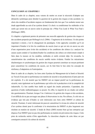 41
CONCLUSION AU CHAPITRE I
Dans le cadre de ce chapitre, nous venons de mettre en avant la nécessité d’adopter une
démarche systémique pour aborder la question de la gestion des risques et des accidents. Le
choix des modèles d’accidents majeurs est fondamental dès lors que l’on souhaite mener une
étude approfondie au sein d’un système donné. Ce choix va conditionner les méthodes et les
outils qui seront mis en œuvre selon le principe du « What You Look Is What You Find »
(Hollnagel, 2009).
Ce chapitre a également permis de présenter une nouvelle approche de gestion des risques et
des accidents proposée par Hollnagel et al. (2006) : l’ingénierie de la résilience. Un des points
important à retenir, c’est le changement de paradigme. Cette approche considère qu’il est
important d’étudier à la fois les conditions du succès (tout ce qui est mis en œuvre au sein
d’une organisation pour éviter des accidents) et les conditions des échecs (i.e. analyser les
causes ayant conduit à l’accident).Etudier les conditions des échecs est relativement simple à
faire dans la mesure où les modèles, méthodes et outils existent déjà. En revanche, la
caractérisation des conditions du succès semble moins évidente. Etudier les mécanismes
diachroniques et synchroniques de gestion des risques pourrait constituer un moyen pertinent
pour caractériser les conditions du succès, car ils font bien le lien entre les concepts de
résilience, d’adaptation et d’anticipation.
Dans le cadre de ce chapitre, les liens entre Système de Management de la Santé et Sécurité
au Travail d’une part et performance (en matière de sécurité et de production) d’autre part ont
été explorés. Il a été montré que les SMSST ont un impact positif sur la performance de
sécurité, mais également sur la performance qui relève de la production et de la compétitivité
industrielle. Ce lien semble bien établi au regard des études présentées. Cependant, des
questions d’ordre méthodologiques se posent. En effet, la majorité de ces études ont utilisé
des questionnaires. Pourtant, lorsque l’on s’intéresse à la gestion des risques et des accidents,
il est difficile de ne pas envisager une phase d’observations in situ. Par ailleurs, il a été mis en
évidence que très peu d’études se sont intéressées aux liens entre SMSST et culture de
sécurité. Pourtant, il serait intéressant de pouvoir caractériser le niveau de culture de sécurité
d’un système donné pour le confronter à la structuration du SMSST et plus largement aux
résultats en matière de sécurité. L’étude de Drais (2005) montre bien qu’une entreprise qui
dispose d’un SMSST peut ne pas être performante en matière de prévention des risques. Cette
piste de recherche mérite d’être approfondie. Le deuxième chapitre de cette thèse est par
conséquent consacré à la culture de sécurité.
 