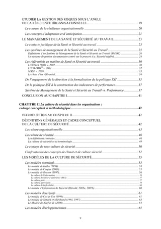 v
ETUDIER LA GESTION DES RISQUES SOUS L’ANGLE
DE LA RÉSILIENCE ORGANISATIONNELLE............................................................... 19
Le courant de la résilience organisationnelle .................................................................. 20
Les concepts d’adaptation et d’anticipation..................................................................... 21
LE MANAGEMENT DE LA SANTÉ ET SÉCURITÉ AU TRAVAIL.............................. 23
Le contexte juridique de la Santé et Sécurité au travail................................................... 23
Les systèmes de management de la Santé et Sécurité au Travail ..................................... 25
Définitions d’un Système de Management de la Santé et Sécurité au Travail (SMSST).......................... 26
Un système de gestion documentaire centré sur le prescrit (i.e. Sécurité réglée).................................... 28
Les référentiels en matière de Santé et Sécurité au travail .............................................. 30
L’OHSAS 18001 v. 2007.......................................................................................................................... 30
L’ILO-OSH23
v. 2001............................................................................................................................... 32
MASE v. 2009........................................................................................................................................... 33
Le choix d’un référentiel.......................................................................................................................... 34
De l’engagement de la direction à la formalisation de la politique SST.......................... 35
De la politique SST à la construction des indicateurs de performance............................ 37
Système de Management de la Santé et Sécurité au Travail vs. Performance ................. 37
CONCLUSION AU CHAPITRE I....................................................................................... 41
CHAPITRE II La culture de sécurité dans les organisations :
cadrage conceptuel et méthodologique................................................................................... 42
INTRODUCTION AU CHAPITRE II................................................................................. 42
DÉFINITIONS GÉNÉRALES ET CADRE CONCEPTUEL
DE LA CULTURE DE SÉCURITÉ..................................................................................... 42
La culture organisationnelle............................................................................................. 43
La culture de sécurité........................................................................................................ 46
Les définitions centrales........................................................................................................................... 46
La culture de sécurité et sa terminologie................................................................................................. 49
Le concept de sous-culture de sécurité ............................................................................. 50
Confrontation des concepts de climat et de culture sécurité............................................ 52
LES MODÈLES DE LA CULTURE DE SÉCURITÉ......................................................... 53
Les modèles normatifs....................................................................................................... 53
Le modèle de Geller (1994) ..................................................................................................................... 54
Le modèle de Cooper (2000).................................................................................................................... 55
Le modèle de Reason (1997).................................................................................................................... 56
La culture de l’information. ....................................................................................................................................................... 56
La culture du retour d’expérience (REX). .................................................................................................................................. 57
La culture juste........................................................................................................................................................................... 57
La culture apprenante. ............................................................................................................................................................... 59
La culture de la flexibilité........................................................................................................................................................... 60
Le modèle d’Orientation de Sécurité (Håvold, 2005a, 2007b) ................................................................ 60
Les modèles descriptifs ..................................................................................................... 61
Le modèle de Cox et Cox (1991).............................................................................................................. 61
Le modèle de Simard et Marchand (1995, 1997)..................................................................................... 63
Le Modèle de Nael et al. (2000)............................................................................................................... 64
Les modèles développementaux........................................................................................ 65
 