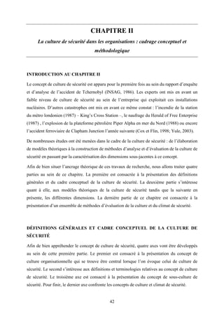 42
CHAPITRE II
La culture de sécurité dans les organisations : cadrage conceptuel et
méthodologique
INTRODUCTION AU CHAPITRE II
Le concept de culture de sécurité est apparu pour la première fois au sein du rapport d’enquête
et d’analyse de l’accident de Tchernobyl (INSAG, 1986). Les experts ont mis en avant un
faible niveau de culture de sécurité au sein de l’entreprise qui exploitait ces installations
nucléaires. D’autres catastrophes ont mis en avant ce même constat : l’incendie de la station
du métro londonien (1987) – King’s Cross Station –, le naufrage du Herald of Free Enterprise
(1987) , l’explosion de la plateforme pétrolière Piper Alpha en mer du Nord (1988) ou encore
l’accident ferroviaire de Clapham Junction l’année suivante (Cox et Flin, 1998; Yule, 2003).
De nombreuses études ont été menées dans le cadre de la culture de sécurité : de l’élaboration
de modèles théoriques à la construction de méthodes d’analyse et d’évaluation de la culture de
sécurité en passant par la caractérisation des dimensions sous-jacentes à ce concept.
Afin de bien situer l’ancrage théorique de ces travaux de recherche, nous allons traiter quatre
parties au sein de ce chapitre. La première est consacrée à la présentation des définitions
générales et du cadre conceptuel de la culture de sécurité. La deuxième partie s’intéresse
quant à elle, aux modèles théoriques de la culture de sécurité tandis que la suivante en
présente, les différentes dimensions. La dernière partie de ce chapitre est consacrée à la
présentation d’un ensemble de méthodes d’évaluation de la culture et du climat de sécurité.
DÉFINITIONS GÉNÉRALES ET CADRE CONCEPTUEL DE LA CULTURE DE
SÉCURITÉ
Afin de bien appréhender le concept de culture de sécurité, quatre axes vont être développés
au sein de cette première partie. Le premier est consacré à la présentation du concept de
culture organisationnelle qui se trouve être central lorsque l’on évoque celui de culture de
sécurité. Le second s’intéresse aux définitions et terminologies relatives au concept de culture
de sécurité. Le troisième axe est consacré à la présentation du concept de sous-culture de
sécurité. Pour finir, le dernier axe confronte les concepts de culture et climat de sécurité.
 