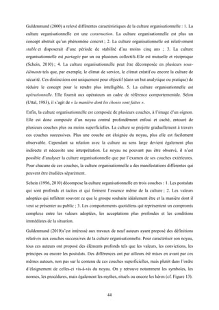 44
Guldenmund (2000) a relevé différentes caractéristiques de la culture organisationnelle : 1. La
culture organisationnelle est une construction. La culture organisationnelle est plus un
concept abstrait qu’un phénomène concret ; 2. La culture organisationnelle est relativement
stable et disposerait d’une période de stabilité d’au moins cinq ans ; 3. La culture
organisationnelle est partagée par un ou plusieurs collectifs.Elle est mutuelle et réciproque
(Schein, 2010) ; 4. La culture organisationnelle peut être décomposée en plusieurs sous-
éléments tels que, par exemple, le climat de service, le climat créatif ou encore la culture de
sécurité. Ces distinctions ont uniquement pour objectif (dans un but analytique ou pratique) de
réduire le concept pour le rendre plus intelligible. 5. La culture organisationnelle est
opérationnelle. Elle fournit aux opérateurs un cadre de référence comportementale. Selon
(Uttal, 1983), il s’agit de « la manière dont les choses sont faites ».
Enfin, la culture organisationnelle est composée de plusieurs couches, à l’image d’un oignon.
Elle est donc composée d’un noyau central profondément enfoui et caché, entouré de
plusieurs couches plus ou moins superficielles. La culture se projette graduellement à travers
ces couches successives. Plus une couche est éloignée du noyau, plus elle est facilement
observable. Cependant sa relation avec la culture au sens large devient également plus
indirecte et nécessite une interprétation. Le noyau ne pouvant pas être observé, il n’est
possible d’analyser la culture organisationnelle que par l’examen de ses couches extérieures.
Pour chacune de ces couches, la culture organisationnelle a des manifestations différentes qui
peuvent être étudiées séparément.
Schein (1996, 2010) décompose la culture organisationnelle en trois couches : 1. Les postulats
qui sont profonds et tacites et qui forment l’essence même de la culture ; 2. Les valeurs
adoptées qui reflètent souvent ce que le groupe souhaite idéalement être et la manière dont il
veut se présenter au public ; 3. Les comportements quotidiens qui représentent un compromis
complexe entre les valeurs adoptées, les acceptations plus profondes et les conditions
immédiates de la situation.
Guldenmund (2010)s’est intéressé aux travaux de neuf auteurs ayant proposé des définitions
relatives aux couches successives de la culture organisationnelle. Pour caractériser son noyau,
tous ces auteurs ont proposé des éléments profonds tels que les valeurs, les convictions, les
principes ou encore les postulats. Des différences ont par ailleurs été mises en avant par ces
mêmes auteurs, non pas sur le contenu de ces couches superficielles, mais plutôt dans l’ordre
d’éloignement de celles-ci vis-à-vis du noyau. On y retrouve notamment les symboles, les
normes, les procédures, mais également les mythes, rituels ou encore les héros (cf. Figure 13).
 