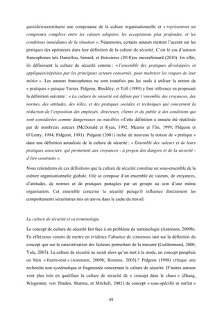49
quotidiensconstituent une composante de la culture organisationnelle et « représentent un
compromis complexe entre les valeurs adoptées, les acceptations plus profondes, et les
conditions immédiates de la situation ». Néanmoins, certains auteurs mettent l’accent sur les
pratiques des opérateurs dans leur définition de la culture de sécurité. C’est le cas d’auteurs
francophones tels Daniellou, Simard, et Boissieres (2010)ou encoreSimard (2010). En effet,
ils définissent la culture de sécurité comme : « l’ensemble des pratiques développées et
appliquées/répétées par les principaux acteurs concernés, pour maîtriser les risques de leur
métier ». Les auteurs francophones ne sont toutefois pas les seuls à utiliser la notion de
« pratiques » puisque Turner, Pidgeon, Blockley, et Toft (1989) y font référence en proposant
la définition suivante : « La culture de sécurité est définie par l’ensemble des croyances, des
normes, des attitudes, des rôles, et des pratiques sociales et techniques qui concernent la
réduction de l’exposition des employés, directeurs, clients et du public à des conditions qui
sont considérées comme dangereuses ou nuisibles ».Cette définition a ensuite été réutilisée
par de nombreux auteurs (McDonald et Ryan, 1992; Mearns et Flin, 1999; Pidgeon et
O’Leary, 1994; Pidgeon, 1991). Pidgeon (2001) inclut de nouveau la notion de « pratique »
dans une définition actualisée de la culture de sécurité : « Ensemble des valeurs et de leurs
pratiques associées, qui permettent aux croyances - à propos des dangers et de la sécurité -
d’être construits ».
Nous retiendrons de ces définitions que la culture de sécurité constitue un sous-ensemble de la
culture organisationnelle globale. Elle se compose d’un ensemble de valeurs, de croyances,
d’attitudes, de normes et de pratiques partagées par un groupe au sein d’une même
organisation. Cet ensemble concerne la sécurité puisqu’il influence directement les
comportements sécuritaires mis en œuvre dans le cadre du travail.
La culture de sécurité et sa terminologie
Le concept de culture de sécurité fait face à un problème de terminologie (Antonsen, 2009b).
En effet,nous venons de mettre en évidence l’absence de consensus tant sur la définition du
concept que sur la caractérisation des facteurs permettant de la mesurer (Guldenmund, 2000;
Yule, 2003). La culture de sécurité ne serait alors qu’un mot à la mode, un concept parapluie
ou bien « fourre-tout » (Antonsen, 2009b; Rosness, 2003) ? Pidgeon (1998) critique une
recherche non systématique et fragmentée concernant la culture de sécurité. D’autres auteurs
vont plus loin en qualifiant la culture de sécurité de « concept dans le chaos » (Zhang,
Wiegmann, von Thaden, Sharma, et Mitchell, 2002) de concept « sous-spécifié et surfait »
 