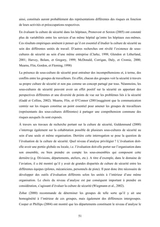51
ainsi, constitués auront probablement des représentations différentes des risques en fonction
de leurs activités et préoccupations respectives.
En évaluant la culture de sécurité dans les hôpitaux, Pronovost et Sexton (2005) ont constaté
plus de variabilités entre les services d’un même hôpital qu’entre les hôpitaux eux-mêmes.
Ces résultats empiriques amènent à penser qu’il est essentiel d’étudier la culture de sécurité au
sein des différentes unités de travail. D’autres recherches ont révélé l’existence de sous-
cultures de sécurité au sein d’une même entreprise (Clarke, 1998; Glendon et Litherland,
2001; Harvey, Bolam, et Gregory, 1999; McDonald, Corrigan, Daly, et Cromie, 2000;
Mearns, Flin, Gordon, et Fleming, 1998)
La présence de sous-culture de sécurité peut entraîner des incompréhensions et, à terme, des
conflits entre les groupes de travailleurs. En effet, chacun des groupes voit la sécurité à travers
sa propre culture de sécurité et non pas comme un concept partagé par tous. Néanmoins, les
sous-cultures de sécurité peuvent avoir un effet positif sur la sécurité en apportant des
perspectives différentes et une diversité de points de vue sur les problèmes liés à la sécurité
(Gadd et Collins, 2002). Mearns, Flin, et O’Connor (2001)suggèrent que la communication
centrée sur les risques constitue un point essentiel pour amener les groupes de travailleurs
(représentants des sous-cultures différentes) à partager une compréhension commune des
risques auxquels ils sont exposés.
À travers ses travaux de recherche portant sur la culture de sécurité, Guldenmund (2000)
s’interroge également sur la cohabitation possible de plusieurs sous-cultures de sécurité au
sein d’une seule et même organisation. Derrière cette interrogation se pose la question de
l’évaluation de la culture de sécurité. Quel niveau d’analyse privilégier ? L’évaluation doit-
elle avoir une portée globale ou locale, i.e. l’évaluation doit-elle porter sur l’organisation dans
son ensemble, ou bien prendre en compte les sous-ensembles qui composent cette
dernière (e.g. Divisions, départements, ateliers, etc.). A titre d’exemple, dans le domaine de
l’aviation, il a été montré qu’il y avait de grandes disparités de culture de sécurité entre les
différentes équipes (pilotes, mécaniciens, personnels de piste). Il peut donc être nécessaire de
développer des outils d’évaluation différents selon les unités à l’intérieur d’une même
organisation. Le choix du niveau d’analyse est par conséquent important à prendre en
considération, s’agissant d’évaluer la culture de sécurité (Wiegmann et al., 2002).
Zohar (2000) recommande de déterminer les groupes de telle sorte qu’il y ait une
homogénéité à l’intérieur de ces groupes, mais également des différences intergroupes.
Cooper et Phillips (2004) ont montré que les départements constituent le niveau d’analyse le
 