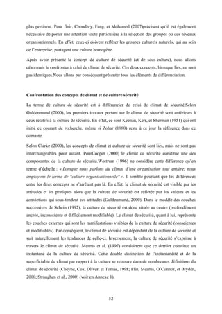 52
plus pertinent. Pour finir, Choudhry, Fang, et Mohamed (2007)précisent qu’il est également
nécessaire de porter une attention toute particulière à la sélection des groupes ou des niveaux
organisationnels. En effet, ceux-ci doivent refléter les groupes culturels naturels, qui au sein
de l’entreprise, partagent une culture homogène.
Après avoir présenté le concept de culture de sécurité (et de sous-culture), nous allons
désormais le confronter à celui de climat de sécurité. Ces deux concepts, bien que liés, ne sont
pas identiques.Nous allons par conséquent présenter tous les éléments de différenciation.
Confrontation des concepts de climat et de culture sécurité
Le terme de culture de sécurité est à différencier de celui de climat de sécurité.Selon
Guldenmund (2000), les premiers travaux portant sur le climat de sécurité sont antérieurs à
ceux relatifs à la culture de sécurité. En effet, ce sont Keenan, Kerr, et Sherman (1951) qui ont
initié ce courant de recherche, même si Zohar (1980) reste à ce jour la référence dans ce
domaine.
Selon Clarke (2000), les concepts de climat et culture de sécurité sont liés, mais ne sont pas
interchangeables pour autant. PourCooper (2000) le climat de sécurité constitue une des
composantes de la culture de sécurité.Westrum (1996) ne considère cette différence qu’en
terme d’échelle : « Lorsque nous parlons du climat d’une organisation tout entière, nous
employons le terme de "culture organisationnelle" ». Il semble pourtant que les différences
entre les deux concepts ne s’arrêtent pas là. En effet, le climat de sécurité est visible par les
attitudes et les pratiques alors que la culture de sécurité est reflétée par les valeurs et les
convictions qui sous-tendent ces attitudes (Guldenmund, 2000). Dans le modèle des couches
successives de Schein (1992), la culture de sécurité est donc située au centre (profondément
ancrée, inconsciente et difficilement modifiable). Le climat de sécurité, quant à lui, représente
les couches externes qui sont les manifestations visibles de la culture de sécurité (conscientes
et modifiables). Par conséquent, le climat de sécurité est dépendant de la culture de sécurité et
suit naturellement les tendances de celle-ci. Inversement, la culture de sécurité s’exprime à
travers le climat de sécurité. Mearns et al. (1997) considèrent que ce dernier constitue un
instantané de la culture de sécurité. Cette double distinction de l’instantanéité et de la
superficialité du climat par rapport à la culture se retrouve dans de nombreuses définitions du
climat de sécurité (Cheyne, Cox, Oliver, et Tomas, 1998; Flin, Mearns, O’Connor, et Bryden,
2000; Straughen et al., 2000) (voir en Annexe 1).
 