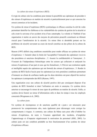 57
La culture du retour d’expérience (REX).
Ce type de culture crée les conditions pour donner la possibilité aux opérateurs de procéder à
des retours d’expériences en matière de sécurité et particulièrement pour ce qui concerne les
erreurs commises et les incidents.
Un système de retour d’expérience (REX) systématique et efficace constitue la clef de voûte
permettant identifier les faiblesses et les vulnérabilités du système de gestion de la sécurité et
cela avant la survenue d’un accident et/ou d’une catastrophe. La volonté et l’habileté d’une
organisation à mettre en œuvre des moyens de prévention proactifs constituent un élément
crucial pour l’amélioration de la sécurité. Un retour libre et désinhibé portant sur les
problèmes de sécurité survenant au cours du travail constitue un des piliers de la culture du
REX.
Reason (1997) définit cinq conditions essentielles pour rendre efficace un système de retour
d’expérience: 1. Garantir (dans la limite de l’acceptable) l’immunité des opérateurs vis-à-vis
des procédures et sanctions disciplinaires ; 2. Assurer la confidentialité et l’anonymat ; 3.
S’assurer de l’indépendance hiérarchique entre les acteurs qui collectent et analysent les
retours d’expériences d’une part et ceux qui les formalisent ; 4. Prévoir une restitution rapide
et intelligible auprès des opérateurs qui ont formulé des retours d’expériences ; 5. Rendre le
système de REX facile d’accès pour les opérateurs.Les trois premières conditions permettent
d’instaurer un climat de confiance tandis que les deux dernières ont pour objectif de motiver
les opérateurs à entreprendre des REX (Reason, 1997).
Une organisation avec une culture de sécurité positive doit par conséquent disposer d’un
système de REX formalisé et dont l’utilisation est aisée et anonyme. Ce système devra
autoriser et encourager le retour de tous types de problèmes en matière de sécurité. Enfin, ce
système devra fournir un retour d’informations utile et dans les temps à tous les employés
concernés (Wiegmann et al., 2002).
La culture juste.
Un système de récompenses et de sanctions qualifié de « juste » est nécessaire pour
promouvoir les comportements sûrs, mais également pour décourager voire corriger les
comportements à risques. A contrario, une culture du blâme aura pour effet d’inhiber les
retours d’expérience, de nuire à l’examen approfondi des incidents, d’empêcher
l’apprentissage et d’impacter négativement la motivation du personnel (HSE, 2005). La
culture juste est une condition préalable au bon fonctionnement d’un système de retour
d’expérience efficace.
 
