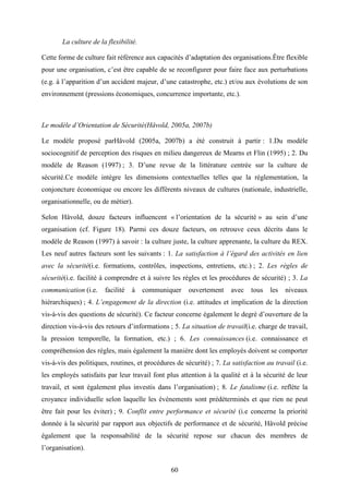 60
La culture de la flexibilité.
Cette forme de culture fait référence aux capacités d’adaptation des organisations.Être flexible
pour une organisation, c’est être capable de se reconfigurer pour faire face aux perturbations
(e.g. à l’apparition d’un accident majeur, d’une catastrophe, etc.) et/ou aux évolutions de son
environnement (pressions économiques, concurrence importante, etc.).
Le modèle d’Orientation de Sécurité(Håvold, 2005a, 2007b)
Le modèle proposé parHåvold (2005a, 2007b) a été construit à partir : 1.Du modèle
sociocognitif de perception des risques en milieu dangereux de Mearns et Flin (1995) ; 2. Du
modèle de Reason (1997) ; 3. D’une revue de la littérature centrée sur la culture de
sécurité.Ce modèle intègre les dimensions contextuelles telles que la réglementation, la
conjoncture économique ou encore les différents niveaux de cultures (nationale, industrielle,
organisationnelle, ou de métier).
Selon Håvold, douze facteurs influencent « l’orientation de la sécurité » au sein d’une
organisation (cf. Figure 18). Parmi ces douze facteurs, on retrouve ceux décrits dans le
modèle de Reason (1997) à savoir : la culture juste, la culture apprenante, la culture du REX.
Les neuf autres facteurs sont les suivants : 1. La satisfaction à l’égard des activités en lien
avec la sécurité(i.e. formations, contrôles, inspections, entretiens, etc.) ; 2. Les règles de
sécurité(i.e. facilité à comprendre et à suivre les règles et les procédures de sécurité) ; 3. La
communication (i.e. facilité à communiquer ouvertement avec tous les niveaux
hiérarchiques) ; 4. L’engagement de la direction (i.e. attitudes et implication de la direction
vis-à-vis des questions de sécurité). Ce facteur concerne également le degré d’ouverture de la
direction vis-à-vis des retours d’informations ; 5. La situation de travail(i.e. charge de travail,
la pression temporelle, la formation, etc.) ; 6. Les connaissances (i.e. connaissance et
compréhension des règles, mais également la manière dont les employés doivent se comporter
vis-à-vis des politiques, routines, et procédures de sécurité) ; 7. La satisfaction au travail (i.e.
les employés satisfaits par leur travail font plus attention à la qualité et à la sécurité de leur
travail, et sont également plus investis dans l’organisation) ; 8. Le fatalisme (i.e. reflète la
croyance individuelle selon laquelle les événements sont prédéterminés et que rien ne peut
être fait pour les éviter) ; 9. Conflit entre performance et sécurité (i.e concerne la priorité
donnée à la sécurité par rapport aux objectifs de performance et de sécurité, Håvold précise
également que la responsabilité de la sécurité repose sur chacun des membres de
l’organisation).
 