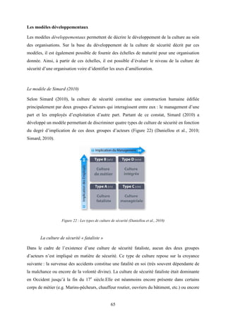 65
Les modèles développementaux
Les modèles développementaux permettent de décrire le développement de la culture au sein
des organisations. Sur la base du développement de la culture de sécurité décrit par ces
modèles, il est également possible de fournir des échelles de maturité pour une organisation
donnée. Ainsi, à partir de ces échelles, il est possible d’évaluer le niveau de la culture de
sécurité d’une organisation voire d’identifier les axes d’amélioration.
Le modèle de Simard (2010)
Selon Simard (2010), la culture de sécurité constitue une construction humaine édifiée
principalement par deux groupes d’acteurs qui interagissent entre eux : le management d’une
part et les employés d’exploitation d’autre part. Partant de ce constat, Simard (2010) a
développé un modèle permettant de discriminer quatre types de culture de sécurité en fonction
du degré d’implication de ces deux groupes d’acteurs (Figure 22) (Daniellou et al., 2010;
Simard, 2010).
Figure 22 : Les types de culture de sécurité (Daniellou et al., 2010)
La culture de sécurité « fataliste »
Dans le cadre de l’existence d’une culture de sécurité fataliste, aucun des deux groupes
d’acteurs n’est impliqué en matière de sécurité. Ce type de culture repose sur la croyance
suivante : la survenue des accidents constitue une fatalité en soi (très souvent dépendante de
la malchance ou encore de la volonté divine). La culture de sécurité fataliste était dominante
en Occident jusqu’à la fin du 17e
siècle.Elle est néanmoins encore présente dans certains
corps de métier (e.g. Marins-pêcheurs, chauffeur routier, ouvriers du bâtiment, etc.) ou encore
 