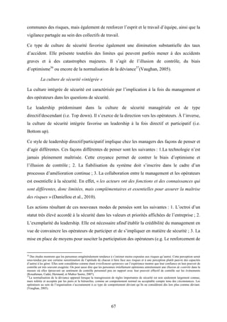 67
communes des risques, mais également de renforcer l’esprit et le travail d’équipe, ainsi que la
vigilance partagée au sein des collectifs de travail.
Ce type de culture de sécurité favorise également une diminution substantielle des taux
d’accident. Elle présente toutefois des limites qui peuvent parfois mener à des accidents
graves et à des catastrophes majeures. Il s’agit de l’illusion de contrôle, du biais
d’optimisme36
ou encore de la normalisation de la déviance37
(Vaughan, 2005).
La culture de sécurité «intégrée »
La culture intégrée de sécurité est caractérisée par l’implication à la fois du management et
des opérateurs dans les questions de sécurité.
Le leadership prédominant dans la culture de sécurité managériale est de type
directif/descendant (i.e. Top down). Il s’exerce de la direction vers les opérateurs. À l’inverse,
la culture de sécurité intégrée favorise un leadership à la fois directif et participatif (i.e.
Bottom up).
Ce style de leadership directif/participatif implique chez les managers des façons de penser et
d’agir différentes. Ces façons différentes de penser sont les suivantes : 1.La technologie n’est
jamais pleinement maîtrisée. Cette croyance permet de contrer le biais d’optimisme et
l’illusion de contrôle ; 2. La fiabilisation du système doit s’inscrire dans le cadre d’un
processus d’amélioration continue ; 3. La collaboration entre le management et les opérateurs
est essentielle à la sécurité. En effet, « les acteurs ont des fonctions et des connaissances qui
sont différentes, donc limitées, mais complémentaires et essentielles pour assurer la maîtrise
des risques » (Daniellou et al., 2010).
Les actions résultant de ces nouveaux modes de pensées sont les suivantes : 1. L’octroi d’un
statut très élevé accordé à la sécurité dans les valeurs et priorités affichées de l’entreprise ; 2.
L’exemplarité du leadership. Elle est nécessaire afind’établir la crédibilité du management en
vue de convaincre les opérateurs de participer et de s’impliquer en matière de sécurité ; 3. La
mise en place de moyens pour susciter la participation des opérateurs (e.g. Le renforcement de
36
Des études montrent que les personnes ontgénéralement tendance à s’estimer moins exposées aux risques qu’autrui. Cette perception serait
sous-tendue par une certaine surestimation de l’aptitude de chacun à faire face aux risques et à une perception plutôt pauvre des capacités
d’autrui à les gérer. Elles sont considérées comme étant irréellement optimistes car l’expérience montre que leur confiance en leur pouvoir de
contrôle est très souvent exagérée. On peut aussi dire que les personnes irréellement optimistes entretiennent une illusion de contrôle dans la
mesure où elles éprouvent un sentiment de contrôle personnel peu en rapport avec leur pouvoir effectif de contrôle sur les événements
(Kouabenan, Cadet, Hermand, et Muñoz Sastre, 2007).
37
La normalisation de la déviance apparait lorsque la transgression de règles importantes de sécurité est non seulement largement connue,
mais tolérée et acceptée par les pairs et la hiérarchie, comme un comportement normal ou acceptable compte tenu des circonstances. Les
opérateurs au sein de l’organisation s’accoutument à ce type de comportement déviant qu’ils ne considèrent dès lors plus comme déviant.
(Vaughan, 2005).
 