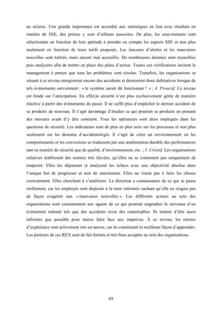 69
au sérieux. Une grande importance est accordée aux statistiques en lien avec résultats en
matière de SSE, des primes y sont d’ailleurs associées. De plus, les sous-traitants sont
sélectionnés en fonction de leur aptitude à prendre en compte les aspects SSE et non plus
seulement en fonction de leurs tarifs proposés. Les lanceurs d’alertes et les mauvaises
nouvelles sont tolérés, mais encore mal accueillis. De nombreuses données sont recueillies
puis analysées afin de mettre en place des plans d’action. Toutes ces vérifications incitent le
management à penser que tous les problèmes sont résolus. Toutefois, les organisations se
situant à ce niveau enregistrent encore des accidents et demeurent donc dubitatives lorsque de
tels évènements surviennent : « le système aurait dû fonctionner ! » ; 4. Proactif. Ce niveau
est fondé sur l’anticipation. En effet,la sécurité n’est plus exclusivement gérée de manière
réactive à partir des événements du passé. Il ne suffit plus d’empêcher le dernier accident de
se produire de nouveau. Il s’agit davantage d’étudier ce qui pourrait se produire en prenant
des mesures avant d’y être contraint. Tous les opérateurs sont alors impliqués dans les
questions de sécurité. Les indicateurs sont de plus en plus axés sur les processus et non plus
seulement sur les données d’accidentologie. Il s’agit de créer un environnement où les
comportements et les convictions se traduisent par une amélioration durable des performances
tant en matière de sécurité que de qualité, d’environnement, etc. ; 5. Créatif. Les organisations
créatives établissent des normes très élevées, qu’elles ne se contentent pas uniquement de
respecter. Elles les dépassent et analysent les échecs avec une objectivité absolue dans
l’unique but de progresser et non de sanctionner. Elles ne visent pas à faire les choses
correctement. Elles cherchent à s’améliorer. La direction a connaissance de ce qui se passe
réellement, car les employés sont disposés à la tenir informée sachant qu’elle ne réagira pas
de façon exagérée aux « mauvaises nouvelles ». Les différents acteurs au sein des
organisations sont constamment aux aguets de ce qui pourrait engendrer la survenue d’un
événement redouté tels que des accidents et/ou des catastrophes. Ils tentent d’être aussi
informés que possible pour mieux faire face aux imprévus. À ce niveau, les retours
d’expérience sont activement mis en œuvre, car ils constituent la meilleure façon d’apprendre.
Les porteurs de ces REX sont de fait formés et très bien acceptés au sein des organisations.
 