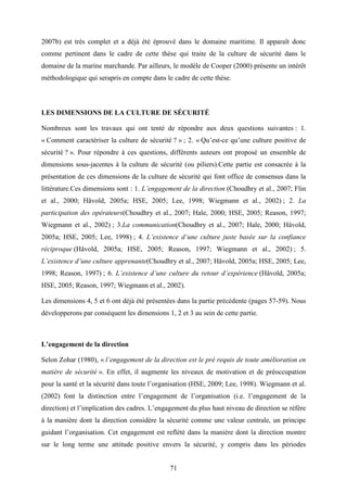 71
2007b) est très complet et a déjà été éprouvé dans le domaine maritime. Il apparaît donc
comme pertinent dans le cadre de cette thèse qui traite de la culture de sécurité dans le
domaine de la marine marchande. Par ailleurs, le modèle de Cooper (2000) présente un intérêt
méthodologique qui serapris en compte dans le cadre de cette thèse.
LES DIMENSIONS DE LA CULTURE DE SÉCURITÉ
Nombreux sont les travaux qui ont tenté de répondre aux deux questions suivantes : 1.
« Comment caractériser la culture de sécurité ? » ; 2. « Qu’est-ce qu’une culture positive de
sécurité ? ». Pour répondre à ces questions, différents auteurs ont proposé un ensemble de
dimensions sous-jacentes à la culture de sécurité (ou piliers).Cette partie est consacrée à la
présentation de ces dimensions de la culture de sécurité qui font office de consensus dans la
littérature.Ces dimensions sont : 1. L’engagement de la direction (Choudhry et al., 2007; Flin
et al., 2000; Håvold, 2005a; HSE, 2005; Lee, 1998; Wiegmann et al., 2002) ; 2. La
participation des opérateurs(Choudhry et al., 2007; Hale, 2000; HSE, 2005; Reason, 1997;
Wiegmann et al., 2002) ; 3.La communication(Choudhry et al., 2007; Hale, 2000; Håvold,
2005a; HSE, 2005; Lee, 1998) ; 4. L’existence d’une culture juste basée sur la confiance
réciproque (Håvold, 2005a; HSE, 2005; Reason, 1997; Wiegmann et al., 2002) ; 5.
L’existence d’une culture apprenante(Choudhry et al., 2007; Håvold, 2005a; HSE, 2005; Lee,
1998; Reason, 1997) ; 6. L’existence d’une culture du retour d’expérience (Håvold, 2005a;
HSE, 2005; Reason, 1997; Wiegmann et al., 2002).
Les dimensions 4, 5 et 6 ont déjà été présentées dans la partie précédente (pages 57-59). Nous
développerons par conséquent les dimensions 1, 2 et 3 au sein de cette partie.
L’engagement de la direction
Selon Zohar (1980), « l’engagement de la direction est le pré requis de toute amélioration en
matière de sécurité ». En effet, il augmente les niveaux de motivation et de préoccupation
pour la santé et la sécurité dans toute l’organisation (HSE, 2009; Lee, 1998). Wiegmann et al.
(2002) font la distinction entre l’engagement de l’organisation (i.e. l’engagement de la
direction) et l’implication des cadres. L’engagement du plus haut niveau de direction se réfère
à la manière dont la direction considère la sécurité comme une valeur centrale, un principe
guidant l’organisation. Cet engagement est reflété dans la manière dont la direction montre
sur le long terme une attitude positive envers la sécurité, y compris dans les périodes
 