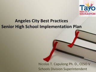 Angeles City Best Practices
Senior High School Implementation Plan
Nicolas T. Capulong Ph. D., CESO V
Schools Division Superintendent
 