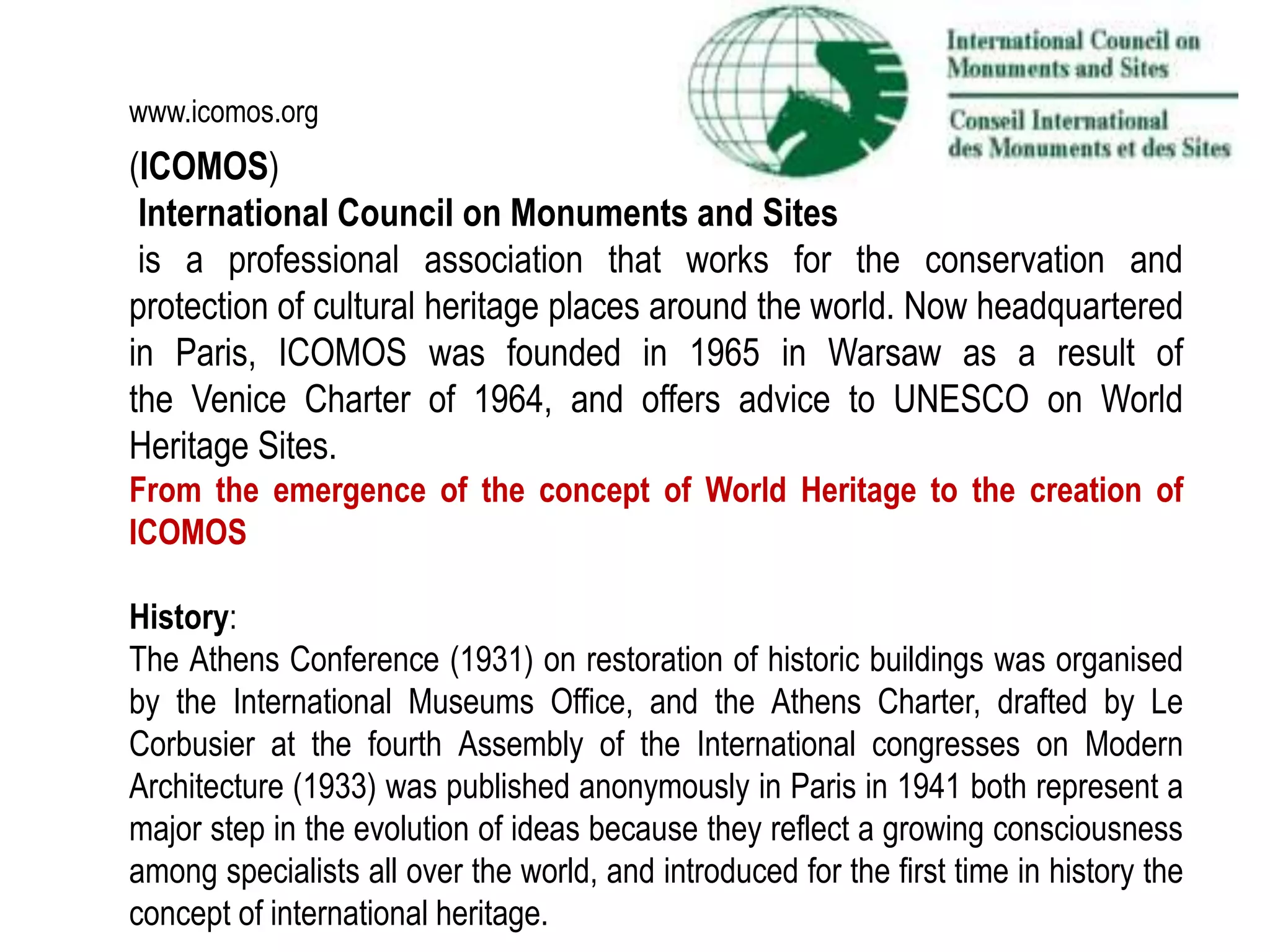 (ICOMOS)
International Council on Monuments and Sites
is a professional association that works for the conservation and
protection of cultural heritage places around the world. Now headquartered
in Paris, ICOMOS was founded in 1965 in Warsaw as a result of
the Venice Charter of 1964, and offers advice to UNESCO on World
Heritage Sites.
From the emergence of the concept of World Heritage to the creation of
ICOMOS
History:
The Athens Conference (1931) on restoration of historic buildings was organised
by the International Museums Office, and the Athens Charter, drafted by Le
Corbusier at the fourth Assembly of the International congresses on Modern
Architecture (1933) was published anonymously in Paris in 1941 both represent a
major step in the evolution of ideas because they reflect a growing consciousness
among specialists all over the world, and introduced for the first time in history the
concept of international heritage.
www.icomos.org
 
