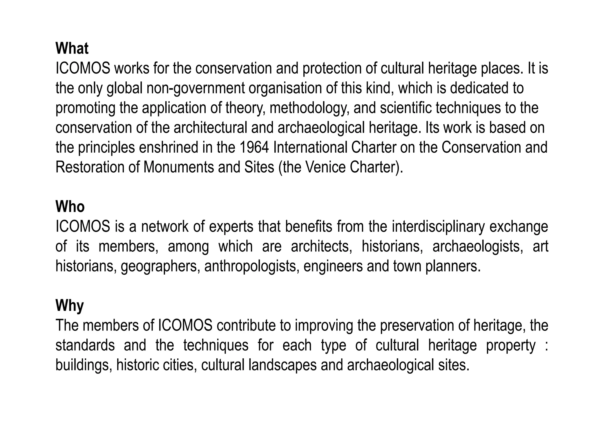 What
ICOMOS works for the conservation and protection of cultural heritage places. It is
the only global non-government organisation of this kind, which is dedicated to
promoting the application of theory, methodology, and scientific techniques to the
conservation of the architectural and archaeological heritage. Its work is based on
the principles enshrined in the 1964 International Charter on the Conservation and
Restoration of Monuments and Sites (the Venice Charter).
Who
ICOMOS is a network of experts that benefits from the interdisciplinary exchange
of its members, among which are architects, historians, archaeologists, art
historians, geographers, anthropologists, engineers and town planners.
Why
The members of ICOMOS contribute to improving the preservation of heritage, the
standards and the techniques for each type of cultural heritage property :
buildings, historic cities, cultural landscapes and archaeological sites.
 