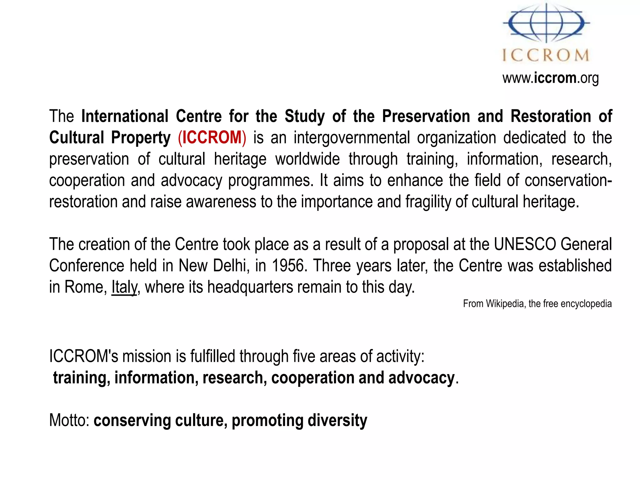 www.iccrom.org
ICCROM's mission is fulfilled through five areas of activity:
training, information, research, cooperation and advocacy.
Motto: conserving culture, promoting diversity
The International Centre for the Study of the Preservation and Restoration of
Cultural Property (ICCROM) is an intergovernmental organization dedicated to the
preservation of cultural heritage worldwide through training, information, research,
cooperation and advocacy programmes. It aims to enhance the field of conservation-
restoration and raise awareness to the importance and fragility of cultural heritage.
The creation of the Centre took place as a result of a proposal at the UNESCO General
Conference held in New Delhi, in 1956. Three years later, the Centre was established
in Rome, Italy, where its headquarters remain to this day.
From Wikipedia, the free encyclopedia
 