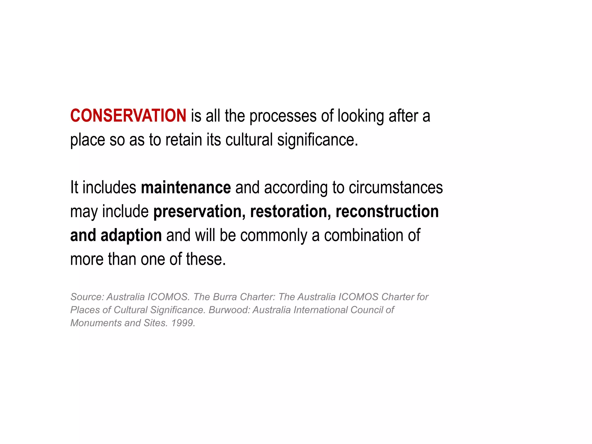CONSERVATION is all the processes of looking after a
place so as to retain its cultural significance.
It includes maintenance and according to circumstances
may include preservation, restoration, reconstruction
and adaption and will be commonly a combination of
more than one of these.
Source: Australia ICOMOS. The Burra Charter: The Australia ICOMOS Charter for
Places of Cultural Significance. Burwood: Australia International Council of
Monuments and Sites. 1999.
 