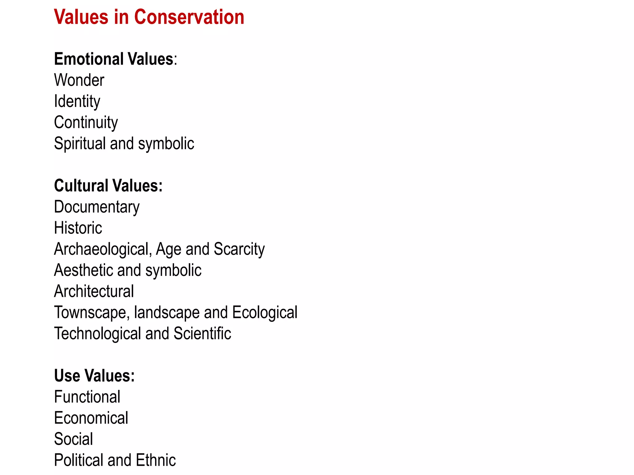 Values in Conservation
Emotional Values:
Wonder
Identity
Continuity
Spiritual and symbolic
Cultural Values:
Documentary
Historic
Archaeological, Age and Scarcity
Aesthetic and symbolic
Architectural
Townscape, landscape and Ecological
Technological and Scientific
Use Values:
Functional
Economical
Social
Political and Ethnic
 
