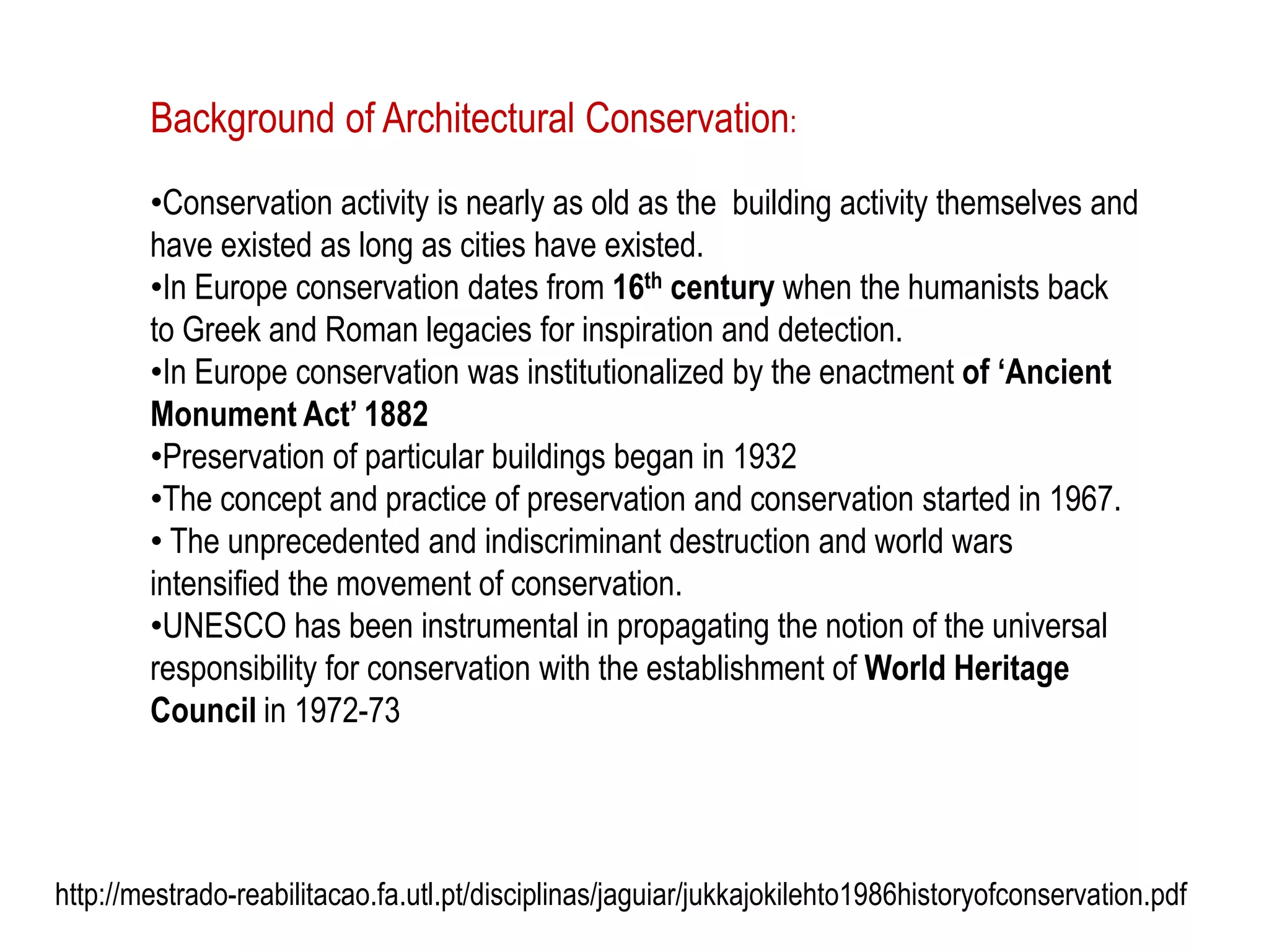 Background of Architectural Conservation:
•Conservation activity is nearly as old as the building activity themselves and
have existed as long as cities have existed.
•In Europe conservation dates from 16th century when the humanists back
to Greek and Roman legacies for inspiration and detection.
•In Europe conservation was institutionalized by the enactment of ‘Ancient
Monument Act’ 1882
•Preservation of particular buildings began in 1932
•The concept and practice of preservation and conservation started in 1967.
• The unprecedented and indiscriminant destruction and world wars
intensified the movement of conservation.
•UNESCO has been instrumental in propagating the notion of the universal
responsibility for conservation with the establishment of World Heritage
Council in 1972-73
http://mestrado-reabilitacao.fa.utl.pt/disciplinas/jaguiar/jukkajokilehto1986historyofconservation.pdf
 