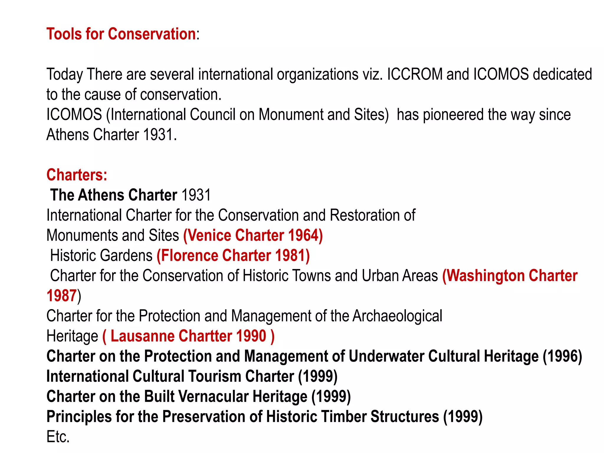 Tools for Conservation:
Today There are several international organizations viz. ICCROM and ICOMOS dedicated
to the cause of conservation.
ICOMOS (International Council on Monument and Sites) has pioneered the way since
Athens Charter 1931.
Charters:
The Athens Charter 1931
International Charter for the Conservation and Restoration of
Monuments and Sites (Venice Charter 1964)
Historic Gardens (Florence Charter 1981)
Charter for the Conservation of Historic Towns and Urban Areas (Washington Charter
1987)
Charter for the Protection and Management of the Archaeological
Heritage ( Lausanne Chartter 1990 )
Charter on the Protection and Management of Underwater Cultural Heritage (1996)
International Cultural Tourism Charter (1999)
Charter on the Built Vernacular Heritage (1999)
Principles for the Preservation of Historic Timber Structures (1999)
Etc.
 