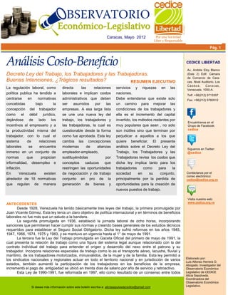 Caracas, Mayo 2012

                                                                                                                                      Pág. 1


                                                                                                                    CEDICE LIBERTAD

                                                                                                                    Av. Andrés Eloy Blanco
Decreto Ley del Trabajo, los Trabajadores y las Trabajadoras.                                                       (Este 2) Edif. Cámara
                                                                                                                    de Comercio de Cara-
Buenas Intenciones, ¿Trágicos resultados?             RESUMEN EJECUTIVO                                             cas. Nivel Auditorio, Los
                                                                                                                    Caobos.      C a r a c as ,
La regulación laboral, como           directa     las    relaciones          servicios y riquezas en las            Venezuela. 1050-A.
política publica ha tendido a         laborales e implican costos            naciones.
                                                                                                                    Telf: +58(212) 5713357
centrarse     en   normativas         administrativos que deben              Debe entenderse que existe solo        Fax: +58(212) 5760512
concebidas        bajo        la      ser    asumidos     por    las         un camino para mejorar las
concepción del trabajador             empresas. A esa larga lista            condiciones de los trabajadores y
como       el débil jurídico,         se une una nueva ley del               ella es el incremento del capital
dejándose de lado los                 trabajo, los trabajadores y            invertido, los métodos restantes por
                                                                                                                     Encuéntranos en el
incentivos al empresario y a          las trabajadoras, la cual es           muy populares que sean , no solo        Grupo de Facebook:
la productividad misma del            cuestionable desde la forma            son inútiles sino que terminan por      cedice
trabajador, con lo cual el            como fue aprobada. Esta ley            perjudicar a aquellos a los que
sistema       de    relaciones        cambia las concepciones                quiere beneficiar. El presente
laborales      se   encuentra         modernas       de    alianzas          análisis sobre el Decreto Ley del
                                                                                                                     Síguenos en Twitter:
inmerso en un conjunto de             empleador-empleado,                    Trabajo, los Trabajadores y las         @cedice
normas        que    propician        sustituyéndolas           por          Trabajadoras revisa los costos que
informalidad, desempleo e             conceptos     caducos     que          dicha ley implica tanto para los
inflación.                            restringen las oportunidades           trabajadores      como    para    la
En      Venezuela       existen       de negociación y de trabajo            sociedad       en    su    conjunto,   Contáctanos por el
                                                                                                                    correo electrónico:
alrededor de 18 normativas            conjunto en pro de la                  principalmente por la perdida de       cedice@cedice.org.ve
que regulan de manera                 generación de bienes y                 oportunidades para la creación de
                                                                             nuevos puestos de trabajo.

                                                                                                                     Visita nuestra web:
                                                                                                                     www.cedice.org.ve
ANTECEDENTES
       Desde 1928, Venezuela ha tenido básicamente tres leyes del trabajo, la primera promulgada por
Juan Vicente Gómez. Esta ley tenía un claro objetivo de política internacional y en términos de beneficios
laborales no fue más que un saludo a la bandera.
       La segunda promulgada en 1936, estableció la jornada laboral de ocho horas, incorporando
sanciones que permitieran hacer cumplir sus normas y creando bases generales de los estudios técnicos
requeridos para establecer el Seguro Social Obligatorio. Dicha ley sufrió reformas en los años 1945,
1947, 1966, 1974, 1975 y 1983, y se mantuvo en vigencia hasta el 1° de mayo de 1991.
       La tercera fue la Ley del Trabajo promulgada en Gaceta Oficial del primero de mayo de 1991, la
cual presenta la relación de trabajo como una figura del sistema legal aunque relacionado con la del
contrato individual del trabajo para entender el origen y desarrollo del nexo entre el patrono y su
trabajador. Incorpora relaciones especiales de trabajo como lo es el transporte aéreo, lacustre, fluvial y
marítimo, de los trabajadores motorizados, minusválidos, de la mujer y de la familia. Esta ley permitió a
                                                                                                                    Elaborado por:
los sindicatos nacionales y regionales actuar en todo el territorio nacional y en jurisdicción de varios
                                                                                                                    Luis Alfonso Herrera O.
estados, también aumentó la participación de los trabajadores en los beneficios de la empresa,                      Abogado. Investigador del
incrementó el pago de antigüedad se ubicó en treinta días de salario por año de servicio y retroactivo.             Observatorio Económico
       Esta Ley de 1990-1991, fue reformada en 1997, ello como resultado de un consenso entre todos                 Legislativo de CEDICE
                                                                                                                    Alicia Sepúlveda.
                                                                                                                    Coordinadora del
                                                                                                                    Observatorio Económico
                Si desea más información sobre este boletín escriba a: aliciasepulvedacedice@gmail.com              Legislativo.
 