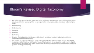 Bloom’s Revised Digital Taxonomy
 Key to this was the use of verbs rather than nouns for each of the categories and a rearrangement of the
sequence within the taxonomy. They are arranged below in increasing order, from lower order to higher
order:
 Remembering
 Understanding
 Applying
 Analysing
 Evaluating
 Creating (Revised position) (Anderson and Krathwohl considered creativity to be higher within the
cognitive domain than evaluation).
 The current educational landscape is vastly different from that of either the 1950s or even that of 2001,
rendering a lack of clarity as to where the levels of the taxonomy fit. As education heads into the digital
world, many of us struggle with where to place new technology tasks within this long-standing hierarchal
guide to teaching and learning.
 