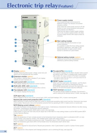 3

Power supply module
This module provides control source for
DISPLAY module,Trip indicator and several
indicators (LEDs).
(Even when the control power source is off, the
function of over current protection and ground
fault protection are effective.)
There are two types of power supply modules,
one is only of power supply function, the other
is power supply function with output contact (6
contacts).

A

D

B

1

Main setting module
This module provides the function of over
current protection.
It is possible to select the three setting module
according to application. (see page 21-26)
Neutral protection of rated current (100%)
function is standard at 4 pole breaker.

C
F

E

2

Optional setting module (option)
Additional functions and characteristics can be
selected by optional setting modules.

H

G
F
A

Display (option)

F

Several measuring data (current, voltage, power etc) and
alarms can be displayed with this module.
B

This indicator displays the Pre-Alarm situation when exceed
the setting current. When it installed power supply module
with contact, the output contact of Pre Alarm is available.

Extension module (option)

* The output is reset when the electric current goes below the set
level after an alarm is set off.

This module is required when installed VT unit, display
module and each interface unit.
C

Load current LED (standard)

G

RUN LED, ERR. LED (standard)
This indicator displays the ETR situation (Run or Error)

E

Trip indicator LED (standard)
This indicator displays the trip cause.

RESET button (standard)
When push this reset button, trip indicator, and Pre-Alarm
will be reseted. And when the instantaneous test by
MITSUBISHI special tester and push this reset button, as a
result of LTD and STD function become ineffective.

This indicator displays the maximum current of phase.
D

Pre-alarm(PAL) (standard)

H

TEST terminal (standard)
This terminal already installed as standard. This terminal is
used for testing by the field test device (Y-2000). (see page 30)

OCR alarm (AL) (standard)
When it happen to trip by over current, ground fault ( GFR ) and Earth leakage ( ER ), it issue a warning alarm.

Neutral pole overcurrent protection (NP) (standard)
When harmonics in load current are large, the current on neutral pole exceeding rated current may flow. Harmonics may cause
some troubles. Neutral pole overcurrent protection prevents them by operating at 100% of rated current on neutral pole.

MCR:Making current release (option)
Just under the breaker closing operation ( from open to close ), Instantaneous characteristic become effective, but after closing
the breaker, instantaneous characteristic become ineffective.
When you order the MCR switch, MCR switch is built in the main body.
If MCR switch is built in the main body and the adjust dial of INST/MCR on main setting module is set the MCR position,MCR
function become effective.

TAL (option)
When the temperature of main contacts exceed normal temperature level, temperature alarm is indicated at LED ( on main
setting module ) and output by contact ( only installed power supply with output contact ).
If TAL is installed in the breaker according your order, Temperature alarm ( LED ) function become effective.
When the temperature goes down within normal tempter level, the temperature alarm will be reset.

NCT (option)
Neutral CT is required for Ground fault or Neutral pole protection, when 3 pole breaker is used for 3 phase 4 wires system.

ZCT (option)
ZCT is required for a few amperes earth leakage protection, and is combining ER plug. (see page 28)

 