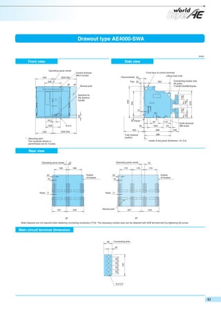 Drawout type AE4000-SWA

(mm)

Front view

Side view
Operating panel center
Control terminal
(M3.5 screw)

Front face of control terminal
Lifting hook hole

Disconnected 54

325(195)

Test 35

228

Connecting busbar size
All poles:
T10xW150x4BUS/pole

283

Neutral pole

25

40

67

15

15

42.5
*200

Panel

4-φ14

Earth terminal
M8 screw

23

368

109

366

Fully drawout
position

* : Mounting pitch
The numerals shown in
parentheses are for 3 poles.

172

*220

452

324(194)

239

40

48

Inside of the panel (thickness 1.6~3.2)

Rear view

Operating panel center

Operating panel center

23

190

170

190
Outline
of breaker

52
10

170

43
170
Outline
of breaker

52
10

Note) 11

Note) 11

197

242

Neutral pole

327

242

4P

3P

Note) Spacers are not required when fastening connecting conductors (T10). The necessary contact area can be obtained with ACB terminal bent by tightening the screw.

Main circuit terminal dimension

Connecting area

125

20

25 25 25 25

48

5-φ13.5

370

430

125

Aperture for
the drawout
handle

182

4P

340

3P

125

240

 