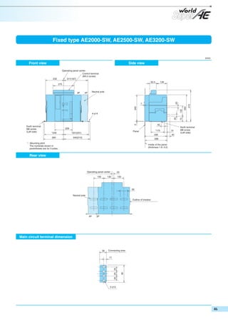 Fixed type AE2000-SW, AE2500-SW, AE3200-SW

(mm)

Front view

Side view
Operating panel center
Control terminal
(M3.5 screw)
317(187)

232

93.5

139

275

132
20

4-φ14

40

5
Earth terminal
M8 screw
(Left side)

228
*246

*175

Panel

*331(201)

260

290

345(215)

288

* : Mounting pitch
The numerals shown in
parentheses are for 3 poles.

Inside of the panel
(thickness 1.6~3.2)

Rear view

Operating panel center
130

23

130

130

95
Neutral pole
Outline of breaker

4P

3P

Main circuit terminal dimension

Connecting area

4-φ13

95

17

25 25 25

38

410

340

7

350

20

Neutral pole

4P

72

3P

31
40

Earth terminal
M8 screw
(Left side)

 