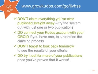 45
www.growkudos.com/go/livhss
 DON’T claim everything you’ve ever
published straight away – try the system
out with just one or two publications
 DO connect your Kudos account with your
ORCID if you have one, to streamline the
claiming process
 DON’T forget to look back tomorrow
to see the results of your efforts
 DO try it out for more of your publications
once you’ve proven that it works!
 