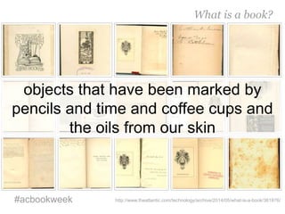 objects that have been marked by
pencils and time and coffee cups and
the oils from our skin
What is a book?
#acbookweek http://www.theatlantic.com/technology/archive/2014/05/what-is-a-book/361876/
 