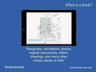 “Marginalia, inscriptions, photos,
original manuscripts, letters,
drawings, and many other
unique pieces of data”
What is a book?
#acbookweek www.booktraces.org/
 