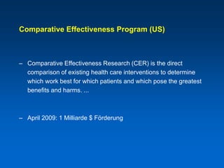 Comparative Effectiveness Program (US)



– Comparative Effectiveness Research (CER) is the direct
  comparison of existing health care interventions to determine
  which work best for which patients and which pose the greatest
  benefits and harms. ...



– April 2009: 1 Milliarde $ Förderung
 