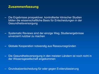 Zusammenfassung


– Die Ergebnisse prospektiver, kontrollierter klinischer Studien
  bilden die wissenschaftliche Basis für Entscheidungen in der
  Gesundheitsversorgung


– Systematic Reviews sind der einzige Weg, Studienergebnisse
  unverzerrt nutzbar zu machen


– Globale Kooperation notwendig aus Ressourcegründen


– Die Gesundheitsversorgung in den meisten Ländern ist noch nicht in
  der Wissensgesellschaft angekommen


– Grundsatzentscheidung für oder gegen Evidenzbasierung
 