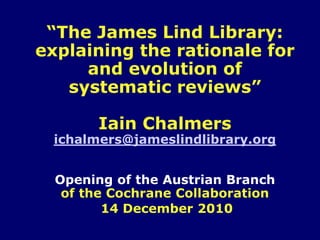 “The James Lind Library:
explaining the rationale for
     and evolution of
   systematic reviews”

        Iain Chalmers
  ichalmers@jameslindlibrary.org


  Opening of the Austrian Branch
   of the Cochrane Collaboration
         14 December 2010
 