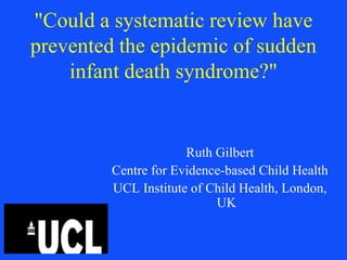 "Could a systematic review have
prevented the epidemic of sudden
    infant death syndrome?"


                      Ruth Gilbert
         Centre for Evidence-based Child Health
         UCL Institute of Child Health, London,
                           UK
 