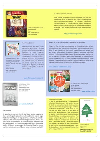 À partir du 2e cycle primaire
Une bande dessinée qui nous apprend qui sont les
inventeurs « de la machine qui capte, qui enregistre
et qui projette des images : le cinéma » Géronimo,
accompagné de sa bande familiale, devra contrer les
Chats Pirates dans leur projet de voler l’idée des frères
Lumière! Cette BD est magnifique digne des Géronimo
Stilton!
À partir du 2e cycle du primaire – Adaptation au secondaire
Il s’agit ici, d’un livre plus technique pour les élèves du primaire qui pré-
pare les jeunes aux expériences scientifiques pus complexes du secon-
daire. Ce que j’apprécie le plus, c’est le vocabulaire précis, qui est celui
que l’enfant utilisera dans son parcours scolaire : protocole, hypothèse,
schéma. L’enfant est invité à pratiquer 52 expériences qui touchent au-
tant les réactions chimiques, la physique, la biologie, les cristaux, l’astro-
nomie. Je suggère ce livre en classe, car il permet de développer le travail
d’équipe. J’ai personnellement réalisé le volcan (expérience #2) et le sac
magique (expérience #23). Des heures de plaisir et de savoir!
À partir du 2e cycle
Ce livre pourrait être utilisé par les
éducateurs physiques et à la santé
puisque ce documentaire loufoque
démontre les saines habitudes
d’alimentation. Son très long titre
veut tout dire! À l’aide de l’humour,
l’enfant découvrira les propriétés
des aliments sains, les fonctions
des divers organes du corps, les
étapes de la digestion, le tout se
termine par de petites recettes fa-
ciles à réaliser.
Secondaire
À la sortie du prochain film de StarWars, je vous suggère ce
livre qui interpellera tous les amateurs de cette grande saga.
Yodaincarnelafiguredusageguerrier.Sesrépliquessontde-
venues cultes pour de nombreuses générations. Yoda a dis-
paru et on découvre dans les coutures de son manteau, une
correspondance fort intéressante entre le petit philosophe
et les différents personnages de l’histoire! Que les forces
du bien soient avec vous! Bonne lecture, je vous souhaite!
LUMIÈRE, CAMÉRA, STILTON!
Géronimo Stilton
Origon
ISBN :9782923499673
Code ADP :430248
POURQUOI MANGER DES
BROCOLIS ET DES ÉPINARDS
ALORS QU’ON A ENVIE DE
MANGER DES GLACES ET DES
FRITES?
Tony Voinchet
Thomas Jeunesse
ISBN : 9782354813147
Code ADP : 430546
AINSI PARLAIT YODA
Ollivier Pourriol
Éditions Michel Lafon
ISBN :9782749926131
Code ADP :430455
LE LABO DU PETIT SCIENTIFIQUE
Liz Lee Heinecke
Éditions Petit Homme
ISBN : 9782897540227
Code ADP : 420890
LETTRES DE NOËL
Nadine Cretin
Le Robert
ISBN :9782321007227
Code ADP :429679
Secondaire 5 – cégep
La fête de Noël émerveille et c’est pourquoi la
collection Mots Intimes a fait paraître Lettres
de Noël, de petites histoires de Noël racontées
à travers les lettres de personnages célèbres.
De Madame de Sévigné à Mark Twain en pas-
sant par Zola, Anne Frank ou Le Père Noël, les
lettres sont accompagnées d’une introduction
de Nadine Cretin, historienne et spécialiste des
fêtes de Noël qui en explique le contexte et d’un
lexique qui prolonge le plaisir de la lecture. Les
thèmes sont aussi vastes que « Les chants de
Noëls », « La trêve de Noël », écrite par un poilu
à sa femme, « Les biscuits de Noël », « les chants
de Noël », « Les premières cartes de vœux », etc.
De beaux liens à faire en classe d’histoire ainsi
qu’en analyse littéraire.
http://editionsorigo.com/
www.thomasjeunesse.com/
www.editions-petithomme.com/
www.michel-lafon.fr
www.lerobert.com/
 