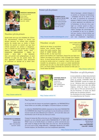 Premier cycle du primaire
Préscolaire- 1er cycle
SPLAT est de retour. La quinzième
histoire nous raconte l’organi-
sation d’un party surprise. Dans
SPLAT ET HARRY SOURIS, AMIS
POUR LA VIE!, le chat veut faire
plaisir à son meilleur ami. Cependant, chaque fois que Splat veut
réaliser une étape à la surprise, il doit s’arranger pour éloigner
Harry… la souris devient de plus en plus triste jusqu’au moment
où tous les invités crient un « surprise ». Avec ce livre, on peut
travailler les perceptions, car la souris se sentait abandonnée
pendant que son ami, lui, était plutôt euphorique. Comme tou-
jours, une foule d’idées d’activités me viennent en tête avec ce
nouvel album de SPLAT!
Deuxième cycle du primaire
Quelle belle série que LES CHEMINS DE L’ÉCOLE.
Ces documentaires relatent le chemin que
doivent parcourir les enfants dans certaines
parties du monde pour se rendre à l’école.
Parfois, les parents ne veulent pas que leurs
enfants prennent ces sentiers si dangereux…
mais la volonté est plus grande que le danger.
Nathan Jeunesse propose quatre titres :
FRANCKLYN, MADAGASCAR – ERBOL, KI-
GHIZIE – DEVI, INDE – ANI, MALAISIE.
Avec une grande carte géographique, on peut
identifier le pays de nos quatre héros. On
peut également compléter cette découverte
en visionnant un épisode de la même série.
	 SPLAT ET HARRY SOURIS,
AMIS POUR LA VIE
Rob Scotton
Nathan Jeunesse
ISBN : 9782092559536
Code ADP : 428984
http://www.leseditionsdelabagnole.com/
http://www.michel-lafon.fr/
L’ÉTRANGE CAS DU
Dr. JEKYLL ET DE M. HYDE
Robert Louis Stevenson
Adapt. Fabrice Boulanger
Éditions De la Bagnole
ISBN :9782897141417
Code ADP :417640
FRANCKLIN- MADAGASCAR
Les chemins de l’école
Nicolas Digard
Nathan Jeunesse
ISBN : 9782092559581
Code ADP : 428987
L’HISTOIRE VRAIE DE
SIAM L’ÉLÉPHANT
Fred Bernard
Nathan Jeunesse
ISBN : 9782092558799
Code ADP : 428981
Fabrice Boulanger a décidé d’adapter à
sa manière un classique du fantastique
: L’ÉTRANGE CAS DU Dr JEKYLL ET DE
M. HYDE. La quatrième de couverture
explique à l’élève ce qu’est un classique
et donne également une définition sur
le Fantastique. Ce titre est à lire, à par-
tager ou à donner quand un élève a
beaucoup de difficulté à se contrôler.
J’adore l’analogie des personnages qui
se combattent et qui ne se compren-
nent pas. L’auteur a choisi d’utiliser une
grande calligraphie et les illustrations
sont tout simplement magnifiques.
Préscolaire- 1er cycle du primaire
Je vous présente un album-documentaire
qui relate l’histoire de l’éléphant le plus
connu au monde. L’HISTOIRE VRAIE DE
SIAM L’ÉLÉPHANT raconte les étapes de
sa vie : bûcheron dans une exploitation
forestière, animal sacré dans des défilés
religieux, artiste de cirque en Europe,
acteur dans un film puis pensionnaire au
zoo de Vincennes. Je trouve cet album
parfait pour les premiers lecteurs.
Les illustrations de Julies Faulques aident
à la compréhension de l’histoire.
PADDINGTON ET LE NOËL SURPRISE
Michael Bond
Michel Lafon
ISBN : 9782749922287
Code ADP : 416426
PADDINGTON À LA KERMESSE
Michael Bond
Michel Lafon
ISBN : 9782749925905
Code ADP : 423952
Pour le plaisir
Je n’ai pas envie de classer ma prochaine suggestion, car PADDINGTON se
laisse traîner sur une table, une étagère, il trouvera toujours un lecteur!
La collection PADDINGTON-ALBUM comprend six titres dont PADDINGTON
À LA KERMESSE dans lequel l’ours participe à un jeu de piste qui consiste à
trouver le plus de mots débutant par la lettre B… on le suit donc dans une
énumération sans fin de tous les mots qu’il croise.
Puisque le temps des fêtes arrive (oui, je sais l’Halloween n’est pas encore
passée!), je vous présente quand même PADDINGTON ET LE NOËL SUR-
PRISE! L’ours et la famille Brown se rendent au centre commercial pour
aller visiter le village du Père Noël. Mais rien n’est vrai : rêne de plastique
(il n’y en a qu’un seul), village défraîchi… Paddington décide de s’en mêler.
Comme toujours, les illustrations sont tout simplement splendides.
http://www.nathan.fr/
http://www.nathan.fr/
http://www.nathan.fr/
 