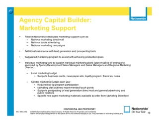Agency Capital Builder:
    Marketing Support
    •       Receive Nationwide dedicated marketing support such as:
             – National marketing direct mail
             – National cable advertising
             – National marketing campaigns

    •       Additional assistance with lead generation and prospecting tools

    •       Suggested marketing program to assist with achieving production goals

    •       Individual marketing fund to support individual marketing plans (plan must be in writing and
            approved by Agency Development Sales Managers and Sales Managers and Regional Marketing
            Director)

              –    Local marketing budget
                     • Supports business cards, newspaper ads, loyalty program, thank you notes

              –    Central marketing budget each year
                     • Required co-op program participation
                     • Marketing plan outlines recommended touch points
                     • Supports prospecting or lead generation direct mail and general advertising and
                        public relations
                     • Specific new agent marketing materials available to order from Marketing Storefront




                                                                   CONFIDENTIAL AND PROPRIETARY
MIC-1905 (1/09)   ©2009 Nationwide Mutual Insurance Company. All Rights Reserved. Proprietary and Confidential.                                                 19
                  See the AAE employment agreement for the specific terms and conditions that apply to you. This presentation is not binding on either party.        19
 