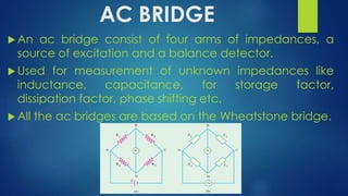 AC BRIDGE
 An ac bridge consist of four arms of impedances, a
source of excitation and a balance detector.
 Used for measurement of unknown impedances like
inductance, capacitance, for storage factor,
dissipation factor, phase shifting etc.
 All the ac bridges are based on the Wheatstone bridge.
 